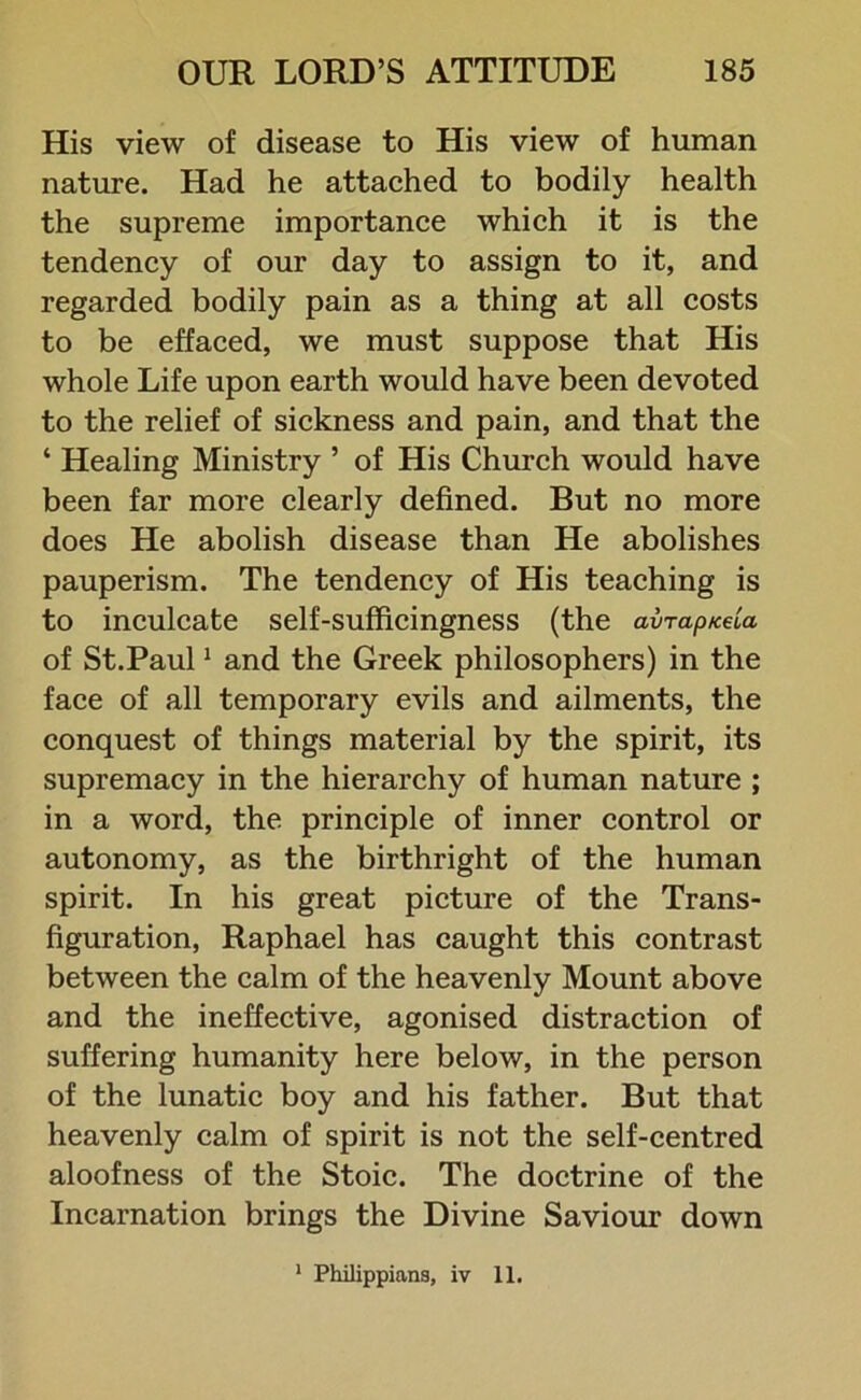 His view of disease to His view of human nature. Had he attached to bodily health the supreme importance which it is the tendency of our day to assign to it, and regarded bodily pain as a thing at all costs to be effaced, we must suppose that His whole Life upon earth would have been devoted to the relief of sickness and pain, and that the ‘ Healing Ministry ’ of His Church would have been far more clearly defined. But no more does He abolish disease than He abolishes pauperism. The tendency of His teaching is to inculcate self-sufficingness (the avrapicela of St.Paul1 and the Greek philosophers) in the face of all temporary evils and ailments, the conquest of things material by the spirit, its supremacy in the hierarchy of human nature ; in a word, the principle of inner control or autonomy, as the birthright of the human spirit. In his great picture of the Trans- figuration, Raphael has caught this contrast between the calm of the heavenly Mount above and the ineffective, agonised distraction of suffering humanity here below, in the person of the lunatic boy and his father. But that heavenly calm of spirit is not the self-centred aloofness of the Stoic. The doctrine of the Incarnation brings the Divine Saviour down