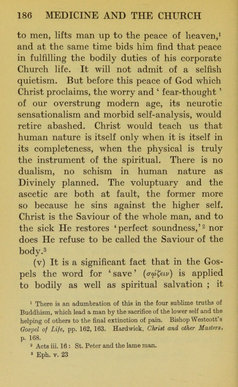 to men, lifts man up to the peace of heaven,1 and at the same time bids him find that peace in fulfilling the bodily duties of his corporate Church life. It will not admit of a selfish quietism. But before this peace of God which Christ proclaims, the worry and ‘ fear-thought ’ of our overstrung modern age, its neurotic sensationalism and morbid self-analysis, would retire abashed. Christ would teach us that human nature is itself only when it is itself in its completeness, when the physical is truly the instrument of the spiritual. There is no dualism, no schism in human nature as Divinely planned. The voluptuary and the ascetic are both at fault, the former more so because he sins against the higher self. Christ is the Saviour of the whole man, and to the sick He restores ‘perfect soundness,’2 nor does He refuse to be called the Saviour of the body.3 (v) It is a significant fact that in the Gos- pels the word for ‘ save ’ (aw&iv) is applied to bodily as well as spiritual salvation ; it 1 There is an adumbration of this in the four sublime truths of Buddhism, which lead a man by the sacrifice of the lower self and the helping of others to the final extinction of pain. Bishop Westcott’s Gospel of Life, pp. 162, 163. Hardwick, Christ and other Masters, p. 168. 3 Acts iii. 16 : St. Peter and the lame man. 3 Eph. v. 23