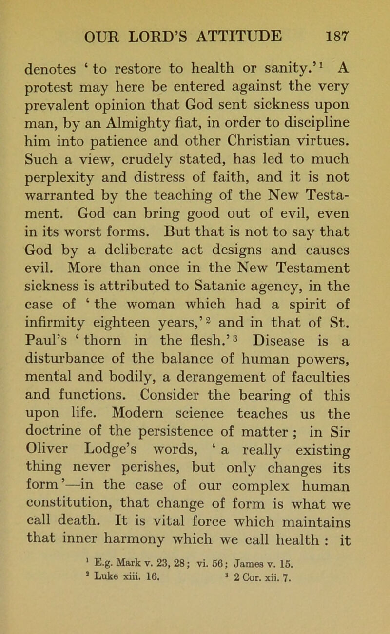 denotes ‘ to restore to health or sanity.’1 A protest may here be entered against the very prevalent opinion that God sent sickness upon man, by an Almighty fiat, in order to discipline him into patience and other Christian virtues. Such a view, crudely stated, has led to much perplexity and distress of faith, and it is not warranted by the teaching of the New Testa- ment. God can bring good out of evil, even in its worst forms. But that is not to say that God by a deliberate act designs and causes evil. More than once in the New Testament sickness is attributed to Satanic agency, in the case of ‘ the woman which had a spirit of infirmity eighteen years,’2 and in that of St. Paul’s ‘thorn in the flesh.’3 Disease is a disturbance of the balance of human powers, mental and bodily, a derangement of faculties and functions. Consider the bearing of this upon life. Modern science teaches us the doctrine of the persistence of matter ; in Sir Oliver Lodge’s words, ‘ a really existing thing never perishes, but only changes its form ’—in the case of our complex human constitution, that change of form is what we call death. It is vital force which maintains that inner harmony which we call health : it 1 E.g. Mark v. 23, 28; vi. 56; James v. 15. 3 Luke xiii. 16. 3 2 Cor. xii. 7.