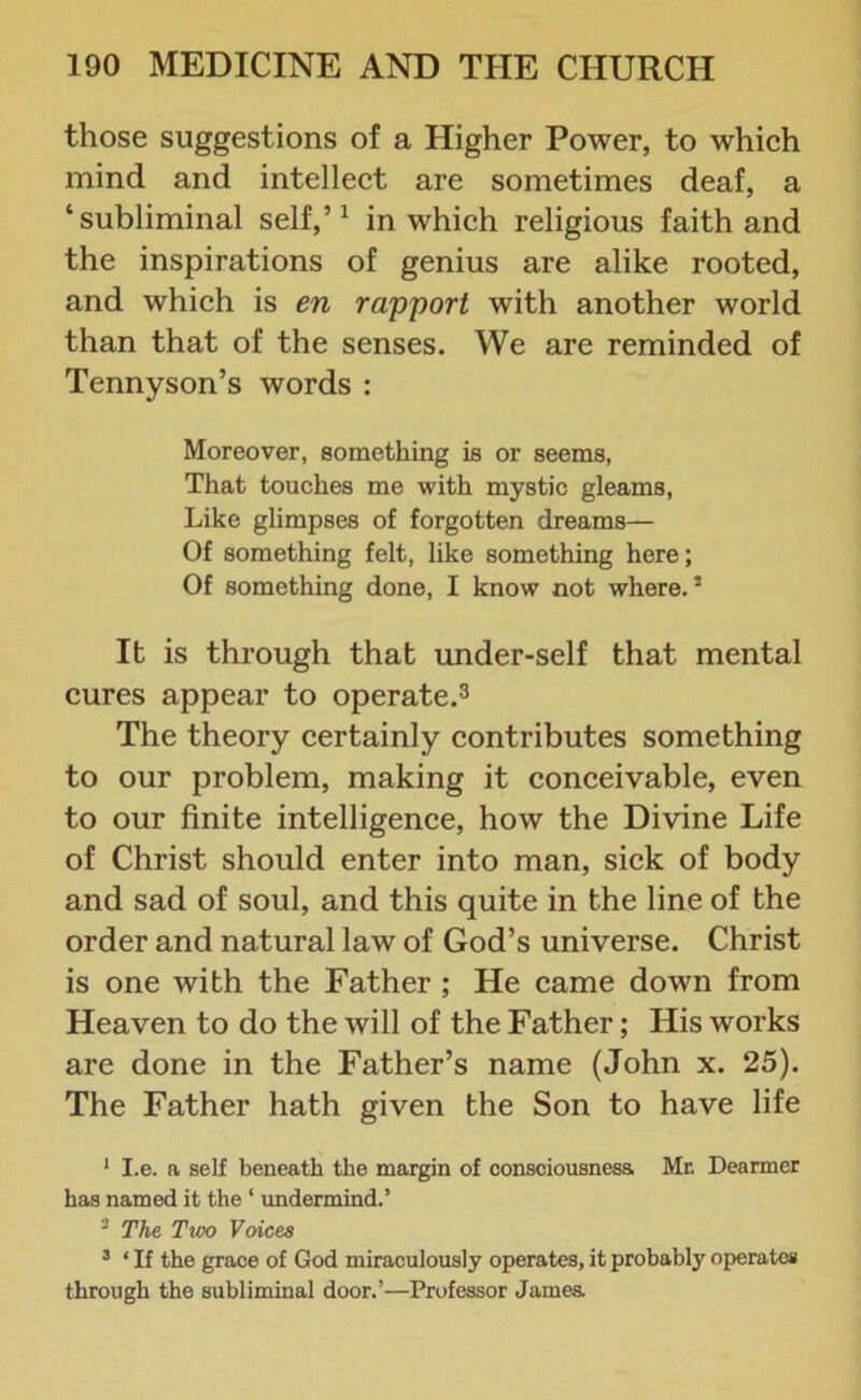 those suggestions of a Higher Power, to which mind and intellect are sometimes deaf, a ‘subliminal self,’1 in which religious faith and the inspirations of genius are alike rooted, and which is en rapport with another world than that of the senses. We are reminded of Tennyson’s words : Moreover, something is or seems, That touches me with mystic gleams, Like glimpses of forgotten dreams— Of something felt, like something here; Of something done, I know not where.2 It is through that under-self that mental cures appear to operate.3 The theory certainly contributes something to our problem, making it conceivable, even to our finite intelligence, how the Divine Life of Christ should enter into man, sick of body and sad of soul, and this quite in the line of the order and natural law of God’s universe. Christ is one with the Father ; He came down from Heaven to do the will of the Father; His works are done in the Father’s name (John x. 25). The Father hath given the Son to have life 1 I.e. a self beneath the margin of consciousness Mr. Dearmer has named it the ‘ undermind.’ 2 The Two Voices 3 ‘ If the grace of God miraculously operates, it probably operates through the subliminal door.’—Professor James.