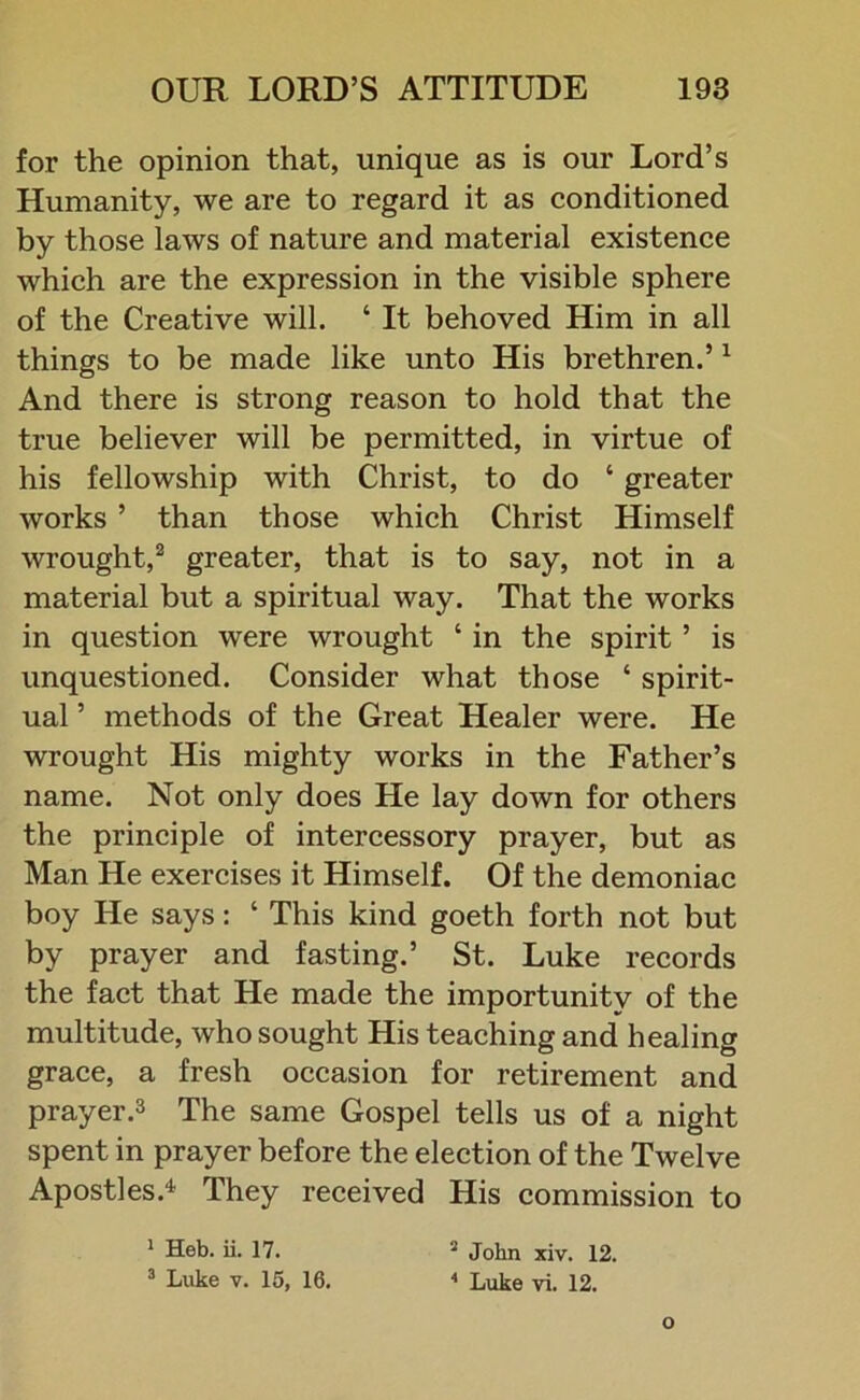 for the opinion that, unique as is our Lord’s Humanity, we are to regard it as conditioned by those laws of nature and material existence which are the expression in the visible sphere of the Creative will. ‘ It behoved Him in all things to be made like unto His brethren.’1 And there is strong reason to hold that the true believer will be permitted, in virtue of his fellowship with Christ, to do ‘ greater works ’ than those which Christ Himself wrought,2 greater, that is to say, not in a material but a spiritual way. That the works in question were wrought ‘ in the spirit ’ is unquestioned. Consider what those ‘ spirit- ual ’ methods of the Great Healer were. He wrought His mighty works in the Father’s name. Not only does He lay down for others the principle of intercessory prayer, but as Man He exercises it Himself. Of the demoniac boy He says: ‘ This kind goeth forth not but by prayer and fasting.’ St. Luke records the fact that He made the importunity of the multitude, who sought His teaching and healing grace, a fresh occasion for retirement and prayer.3 The same Gospel tells us of a night spent in prayer before the election of the Twelve Apostles.4 They received His commission to 1 Heb. ii. 17. 2 John xiv. 12. 3 Luke v. 15, 16. 4 Luke vi. 12.