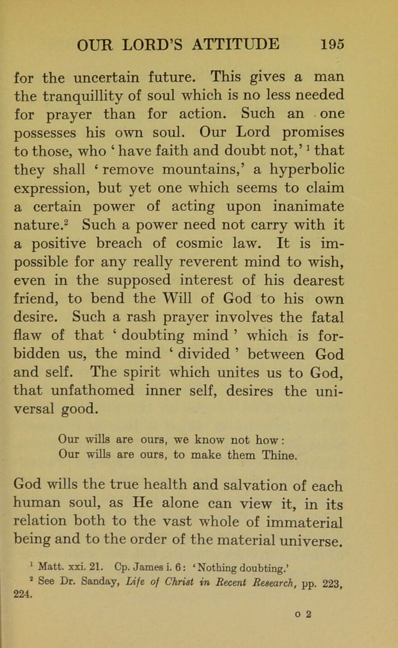 for the uncertain future. This gives a man the tranquillity of soul which is no less needed for prayer than for action. Such an one possesses his own soul. Our Lord promises to those, who ‘ have faith and doubt not,’1 that they shall * remove mountains,’ a hyperbolic expression, but yet one which seems to claim a certain power of acting upon inanimate nature.2 Such a power need not carry with it a positive breach of cosmic law. It is im- possible for any really reverent mind to wish, even in the supposed interest of his dearest friend, to bend the Will of God to his own desire. Such a rash prayer involves the fatal flaw of that ‘ doubting mind ’ which is for- bidden us, the mind ‘ divided ’ between God and self. The spirit which unites us to God, that unfathomed inner self, desires the uni- versal good. Our wills are ours, we know not how: Our wills are ours, to make them Thine. God wills the true health and salvation of each human soul, as He alone can view it, in its relation both to the vast whole of immaterial being and to the order of the material universe. 1 Matt. xxi. 21. Cp. James i. 6: ‘Nothing doubting.’ s See Dr. Sanday, Life of Christ in Recent Research, pp. 223 224.