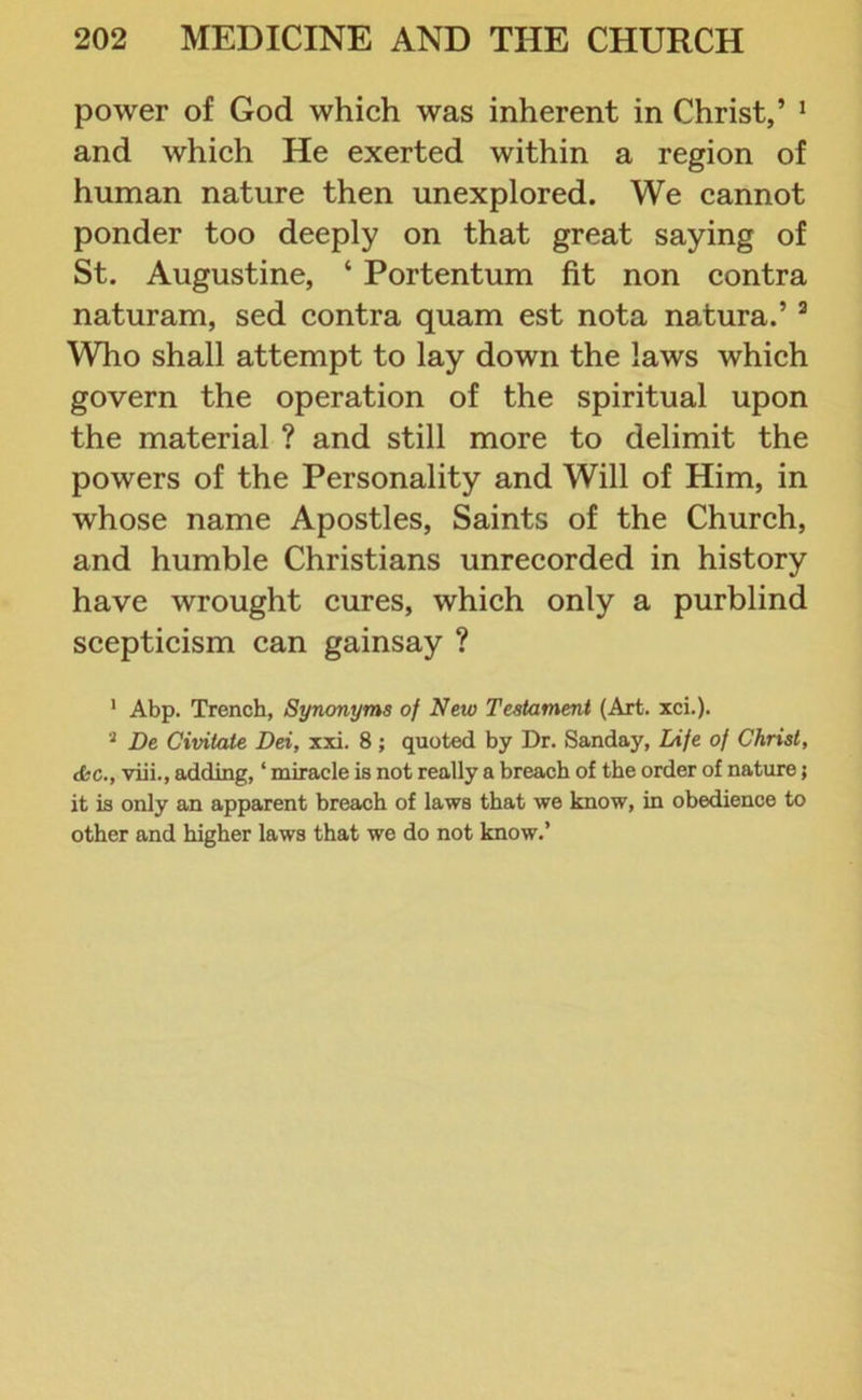 power of God which was inherent in Christ,’ 1 2 and which He exerted within a region of human nature then unexplored. We cannot ponder too deeply on that great saying of St. Augustine, ‘ Portentum fit non contra naturam, sed contra quam est nota natura.’3 Who shall attempt to lay down the laws which govern the operation of the spiritual upon the material ? and still more to delimit the powers of the Personality and Will of Him, in whose name Apostles, Saints of the Church, and humble Christians unrecorded in history have wrought cures, which only a purblind scepticism can gainsay ? 1 Abp. Trench, Synonyms of New Testament (Art. xci.). 2 De Civitale Dei, xxi. 8 ; quoted by Dr. Sunday, Life of Christ, dsc., viii., adding, ‘ miracle is not really a breach of the order of nature 5 it is only an apparent breach of laws that we know, in obedience to other and higher laws that we do not know.’