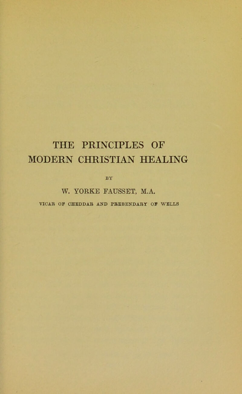 THE PRINCIPLES OF MODERN CHRISTIAN HEALING W. YORKE FAUSSET, M.A. VICAB OF CHEDDAB AND FBEBENDABY OF WELLS