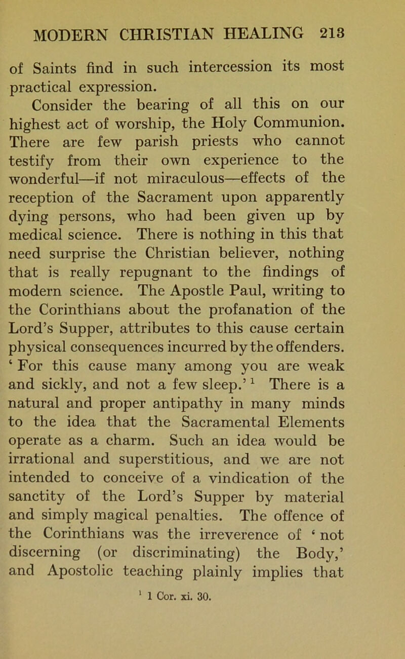 of Saints find in such intercession its most practical expression. Consider the bearing of all this on our highest act of worship, the Holy Communion. There are few parish priests who cannot testify from their own experience to the wonderful—if not miraculous—effects of the reception of the Sacrament upon apparently dying persons, who had been given up by medical science. There is nothing in this that need surprise the Christian believer, nothing that is really repugnant to the findings of modern science. The Apostle Paul, writing to the Corinthians about the profanation of the Lord’s Supper, attributes to this cause certain physical consequences incurred by the offenders. ‘ For this cause many among you are weak and sickly, and not a few sleep.’1 There is a natural and proper antipathy in many minds to the idea that the Sacramental Elements operate as a charm. Such an idea would be irrational and superstitious, and we are not intended to conceive of a vindication of the sanctity of the Lord’s Supper by material and simply magical penalties. The offence of the Corinthians was the irreverence of ‘ not discerning (or discriminating) the Body,’ and Apostolic teaching plainly implies that 1 1 Cor. xi. 30.