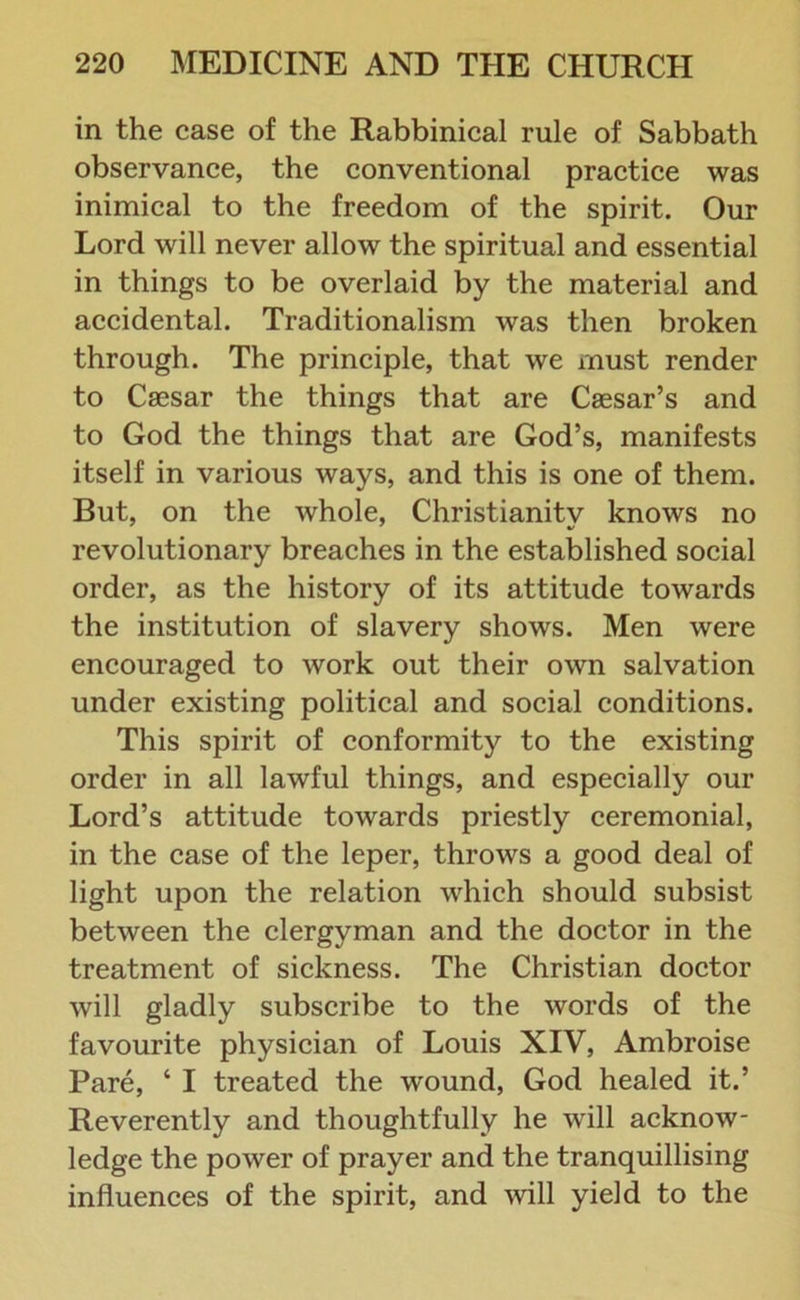 in the case of the Rabbinical rule of Sabbath observance, the conventional practice was inimical to the freedom of the spirit. Our Lord will never allow the spiritual and essential in things to be overlaid by the material and accidental. Traditionalism was then broken through. The principle, that we must render to Caesar the things that are Caesar’s and to God the things that are God’s, manifests itself in various ways, and this is one of them. But, on the whole, Christianitv knows no revolutionary breaches in the established social order, as the history of its attitude towards the institution of slavery shows. Men were encouraged to work out their own salvation under existing political and social conditions. This spirit of conformity to the existing order in all lawful things, and especially our Lord’s attitude towards priestly ceremonial, in the case of the leper, throws a good deal of light upon the relation which should subsist between the clergyman and the doctor in the treatment of sickness. The Christian doctor will gladly subscribe to the words of the favourite physician of Louis XIV, Ambroise Pare, ‘ I treated the wound, God healed it.’ Reverently and thoughtfully he will acknow- ledge the power of prayer and the tranquillising influences of the spirit, and will yield to the