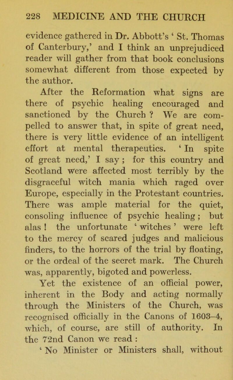 evidence gathered in Dr. Abbott’s ‘ St. Thomas of Canterbury,’ and I think an unprejudiced reader will gather from that book conclusions somewhat different from those expected by the author. After the Reformation what signs are there of psychic healing encouraged and sanctioned by the Church ? We are com- pelled to answer that, in spite of great need, there is very little evidence of an intelligent effort at mental therapeutics. ‘ In spite of great need,’ I say ; for this country and Scotland were affected most terribly by the disgraceful witch mania which raged over Europe, especially in the Protestant countries. There was ample material for the quiet, consoling influence of psychic healing; but alas ! the unfortunate ‘ witches ’ were left to the mercy of scared judges and malicious finders, to the horrors of the trial by floating, or the ordeal of the secret mark. The Church was, apparently, bigoted and powerless. Yet the existence of an official power, inherent in the Body and acting normally through the Ministers of the Church, was recognised officially in the Canons of 1603-4, which, of course, are still of authority. In the 72nd Canon we read : ‘ No Minister or Ministers shall, without