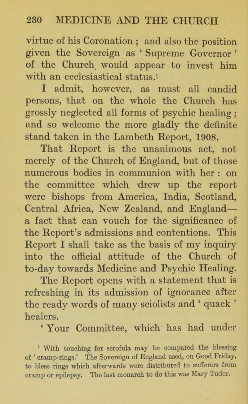 virtue of his Coronation ; and also the position given the Sovereign as ‘ Supreme Governor ’ of the Church, would appear to invest him with an ecclesiastical status.1 I admit, however, as must all candid persons, that on the whole the Church has grossly neglected all forms of psychic healing ; and so welcome the more gladly the definite stand taken in the Lambeth Report, 1908. That Report is the unanimous act, not merely of the Church of England, but of those numerous bodies in communion with her : on the committee which drew up the report were bishops from America, India, Scotland, Central Africa, New Zealand, and England— a fact that can vouch for the significance of the Report’s admissions and contentions. This Report I shall take as the basis of my inquiry into the official attitude of the Church of to-day towards Medicine and Psychic Healing. The Report opens with a statement that is refreshing in its admission of ignorance after the ready words of many sciolists and ‘ quack ’ healers. ‘ Your Committee, which has had under 1 With touching for scrofula may be compared the blessing of ‘ cramp-rings.’ The Sovereign of England used, on Good Friday, to bless rings which afterwards were distributed to sufferers from cramp or epilepsy. The last monarch to do this was Mary Tudor.