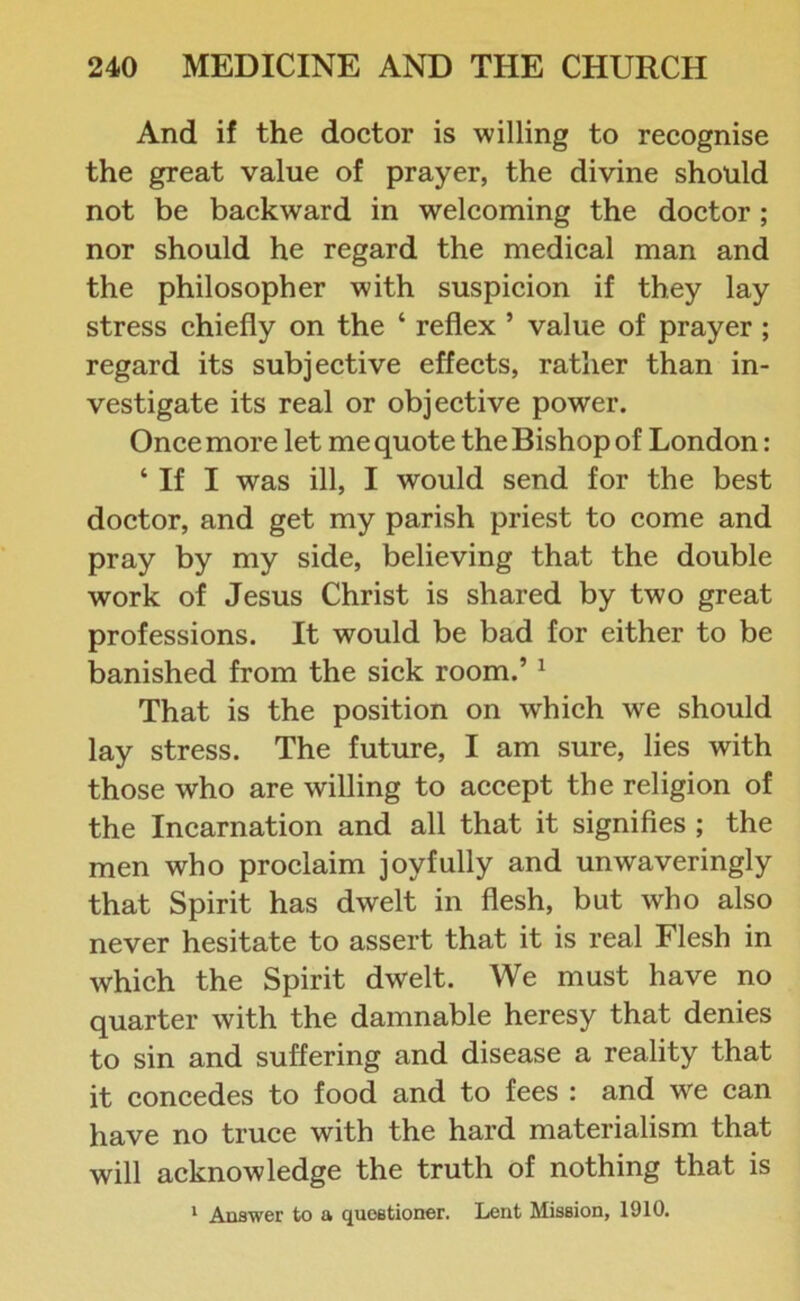 And if the doctor is willing to recognise the great value of prayer, the divine should not be backward in welcoming the doctor; nor should he regard the medical man and the philosopher with suspicion if they lay stress chiefly on the ‘ reflex ’ value of prayer ; regard its subjective effects, rather than in- vestigate its real or objective power. Once more let me quote the Bishop of London: ‘ If I was ill, I would send for the best doctor, and get my parish priest to come and pray by my side, believing that the double work of Jesus Christ is shared by two great professions. It would be bad for either to be banished from the sick room.’ 1 That is the position on which we should lay stress. The future, I am sure, lies with those who are willing to accept the religion of the Incarnation and all that it signifies ; the men who proclaim joyfully and unwaveringly that Spirit has dwelt in flesh, but who also never hesitate to assert that it is real Flesh in which the Spirit dwelt. We must have no quarter with the damnable heresy that denies to sin and suffering and disease a reality that it concedes to food and to fees : and we can have no truce with the hard materialism that will acknowledge the truth of nothing that is 1 Answer to a questioner. Lent Mission, 1910.