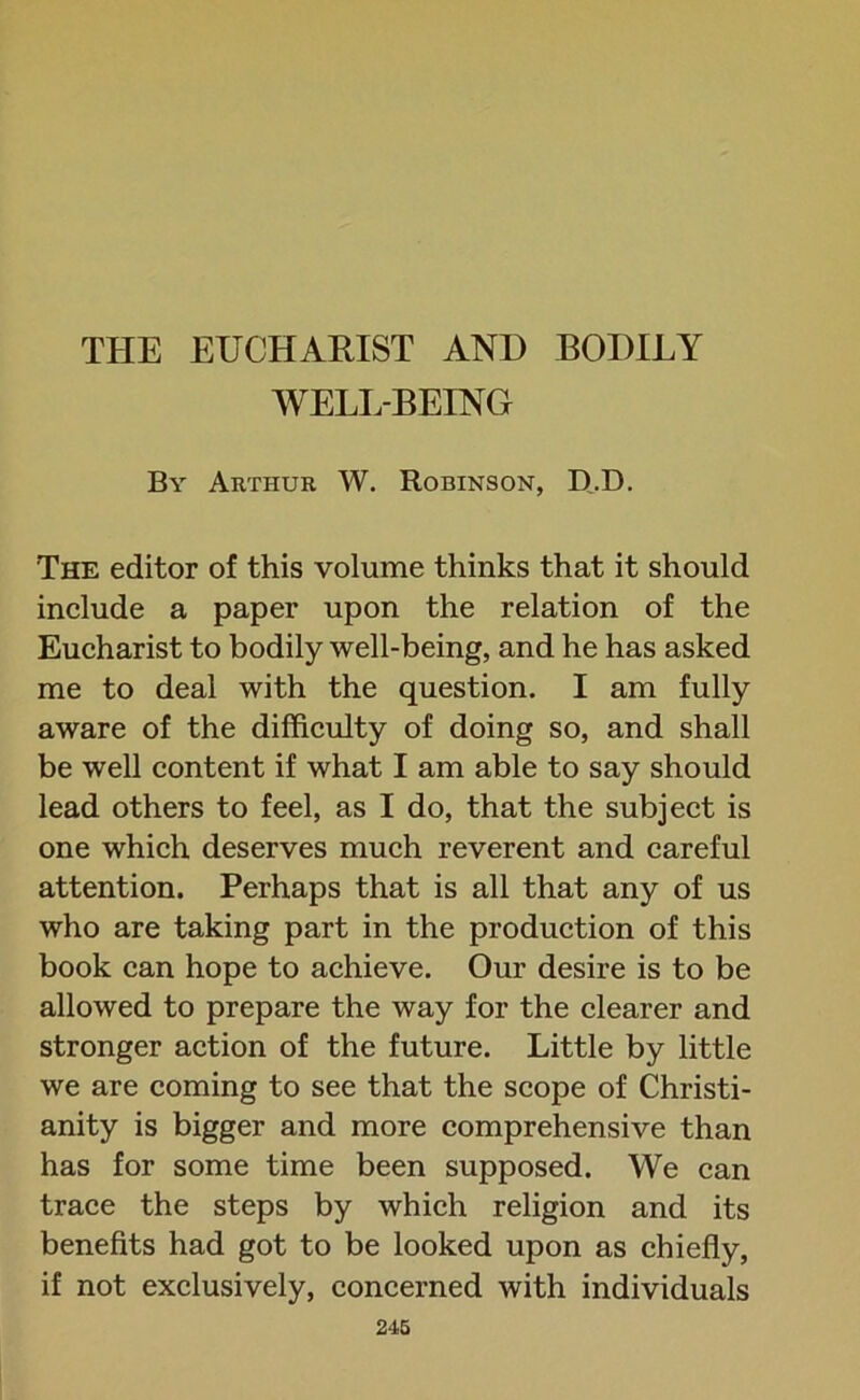 WELL-BEING By Arthur W. Robinson, D.D. The editor of this volume thinks that it should include a paper upon the relation of the Eucharist to bodily well-being, and he has asked me to deal with the question. I am fully aware of the difficulty of doing so, and shall be well content if what I am able to say should lead others to feel, as I do, that the subject is one which deserves much reverent and careful attention. Perhaps that is all that any of us who are taking part in the production of this book can hope to achieve. Our desire is to be allowed to prepare the way for the clearer and stronger action of the future. Little by little we are coming to see that the scope of Christi- anity is bigger and more comprehensive than has for some time been supposed. We can trace the steps by which religion and its benefits had got to be looked upon as chiefly, if not exclusively, concerned with individuals