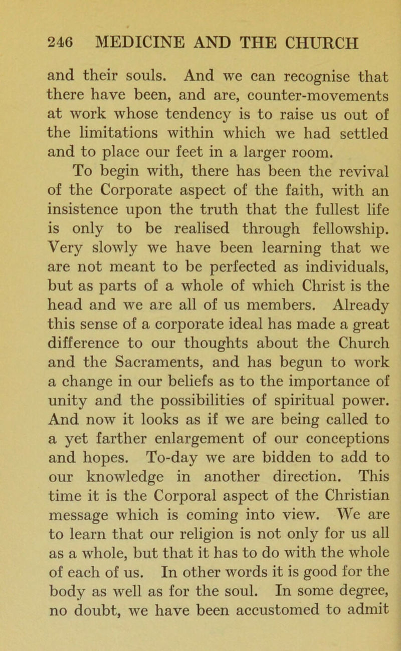 and their souls. And we can recognise that there have been, and are, counter-movements at work whose tendency is to raise us out of the limitations within which we had settled and to place our feet in a larger room. To begin with, there has been the revival of the Corporate aspect of the faith, with an insistence upon the truth that the fullest life is only to be realised through fellowship. Very slowly we have been learning that we are not meant to be perfected as individuals, but as parts of a whole of which Christ is the head and we are all of us members. Already this sense of a corporate ideal has made a great difference to our thoughts about the Church and the Sacraments, and has begun to work a change in our beliefs as to the importance of unity and the possibilities of spiritual power. And now it looks as if we are being called to a yet farther enlargement of our conceptions and hopes. To-day we are bidden to add to our knowledge in another direction. This time it is the Corporal aspect of the Christian message which is coming into view. We are to learn that our religion is not only for us all as a whole, but that it has to do with the whole of each of us. In other words it is good for the body as well as for the soul. In some degree, no doubt, we have been accustomed to admit