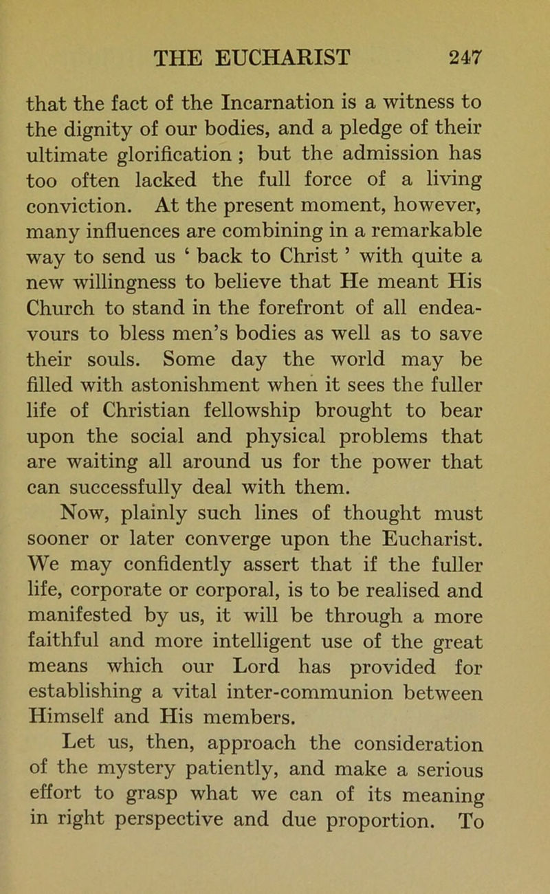 that the fact of the Incarnation is a witness to the dignity of our bodies, and a pledge of their ultimate glorification ; but the admission has too often lacked the full force of a living conviction. At the present moment, however, many influences are combining in a remarkable way to send us ‘ back to Christ 5 with quite a new willingness to believe that He meant His Church to stand in the forefront of all endea- vours to bless men’s bodies as well as to save their souls. Some day the world may be filled with astonishment when it sees the fuller life of Christian fellowship brought to bear upon the social and physical problems that are waiting all around us for the power that can successfully deal with them. Now, plainly such lines of thought must sooner or later converge upon the Eucharist. We may confidently assert that if the fuller life, corporate or corporal, is to be realised and manifested by us, it will be through a more faithful and more intelligent use of the great means which our Lord has provided for establishing a vital inter-communion between Himself and His members. Let us, then, approach the consideration of the mystery patiently, and make a serious effort to grasp what we can of its meaning in right perspective and due proportion. To