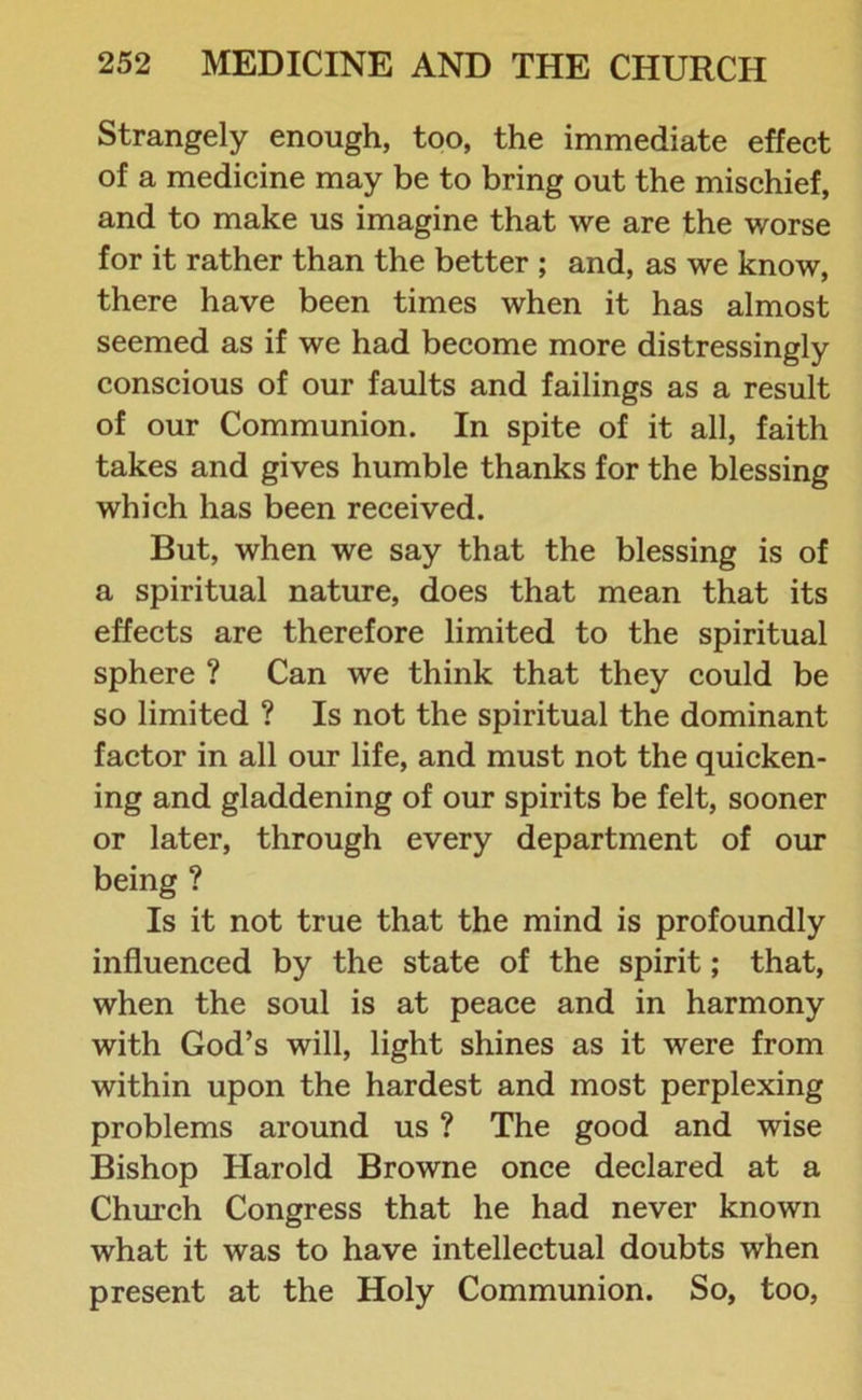 Strangely enough, too, the immediate effect of a medicine may be to bring out the mischief, and to make us imagine that we are the worse for it rather than the better ; and, as we know, there have been times when it has almost seemed as if we had become more distressingly conscious of our faults and failings as a result of our Communion. In spite of it all, faith takes and gives humble thanks for the blessing which has been received. But, when we say that the blessing is of a spiritual nature, does that mean that its effects are therefore limited to the spiritual sphere ? Can we think that they could be so limited ? Is not the spiritual the dominant factor in all our life, and must not the quicken- ing and gladdening of our spirits be felt, sooner or later, through every department of our being ? Is it not true that the mind is profoundly influenced by the state of the spirit; that, when the soul is at peace and in harmony with God’s will, light shines as it were from within upon the hardest and most perplexing problems around us ? The good and wise Bishop Harold Browne once declared at a Church Congress that he had never known what it was to have intellectual doubts when present at the Holy Communion. So, too,