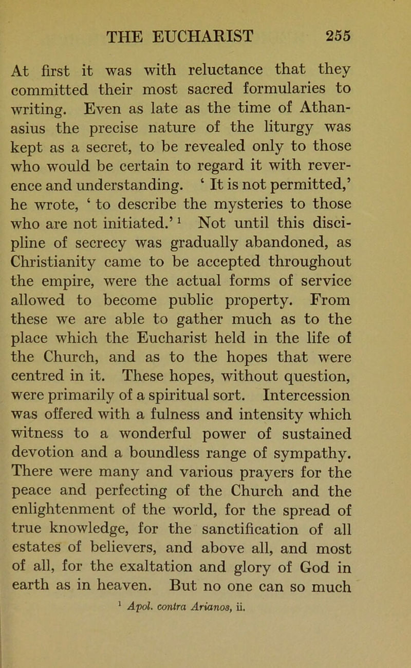 At first it was with reluctance that they committed their most sacred formularies to writing. Even as late as the time of Athan- asius the precise nature of the liturgy was kept as a secret, to be revealed only to those who would be certain to regard it with rever- ence and understanding. * It is not permitted,’ he wrote, ‘ to describe the mysteries to those who are not initiated.’1 Not until this disci- pline of secrecy was gradually abandoned, as Christianity came to be accepted throughout the empire, were the actual forms of service allowed to become public property. From these we are able to gather much as to the place which the Eucharist held in the life of the Church, and as to the hopes that were centred in it. These hopes, without question, were primarily of a spiritual sort. Intercession was offered with a fulness and intensity which witness to a wonderful power of sustained devotion and a boundless range of sympathy. There were many and various prayers for the peace and perfecting of the Church and the enlightenment of the world, for the spread of true knowledge, for the sanctification of all estates of believers, and above all, and most of all, for the exaltation and glory of God in earth as in heaven. But no one can so much 1 Apol. conlra Arianos, ii,