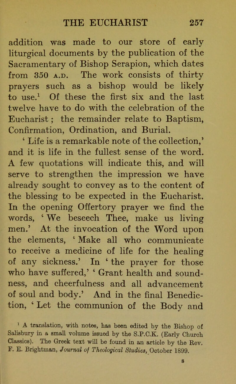 addition was made to our store of early- liturgical documents by the publication of the Sacramentary of Bishop Serapion, which dates from 350 a.d. The work consists of thirty prayers such as a bishop would be likely to use.1 Of these the first six and the last twelve have to do with the celebration of the Eucharist; the remainder relate to Baptism, Confirmation, Ordination, and Burial. ‘ Life is a remarkable note of the collection,’ and it is life in the fullest sense of the word. A few quotations will indicate this, and will serve to strengthen the impression we have already sought to convey as to the content of the blessing to be expected in the Eucharist. In the opening Offertory prayer we find the words, ‘ We beseech Thee, make us living men.’ At the invocation of the Word upon the elements, ‘ Make all who communicate to receive a medicine of life for the healing of any sickness.’ In ‘ the prayer for those who have suffered,’ * Grant health and sound- ness, and cheerfulness and all advancement of soul and body.’ And in the final Benedic- tion, ‘ Let the communion of the Body and 1 A translation, with notes, has been edited by the Bishop of Salisbury in a small volume issued by the S.P.C.K. (Early Church Classics). The Greek text will be found in an article by the Rev. F. E. Brightman, Journal of Theological Studies, October 1899. s