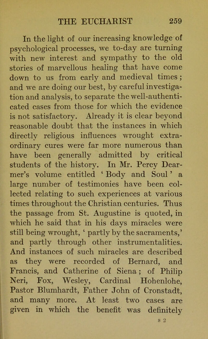 In the light of our increasing knowledge of psychological processes, we to-day are turning with new interest and sympathy to the old stories of marvellous healing that have come down to us from early and medieval times ; and we are doing our best, by careful investiga- tion and analysis, to separate the well-authenti- cated cases from those for which the evidence is not satisfactory. Already it is clear beyond reasonable doubt that the instances in which directly religious influences wrought extra- ordinary cures were far more numerous than have been generally admitted by critical students of the history. In Mr. Percy Dear- mer’s volume entitled ‘ Body and Soul ’ a large number of testimonies have been col- lected relating to such experiences at various times throughout the Christian centuries. Thus the passage from St. Augustine is quoted, in which he said that in his days miracles were still being wrought, ‘ partly by the sacraments,’ and partly through other instrumentalities. And instances of such miracles are described as they were recorded of Bernard, and Francis, and Catherine of Siena; of Philip Neri, Fox, Wesley, Cardinal Hohenlohe, Pastor Blumhardt, Father John of Cronstadt, and many more. At least two cases are given in which the benefit was definitely