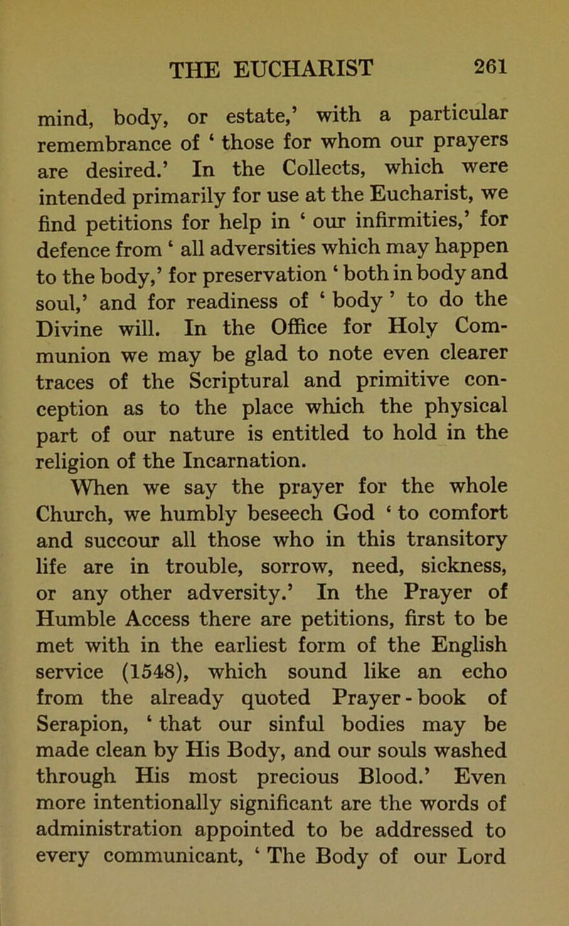 mind, body, or estate,’ with a particular remembrance of ‘ those for whom our prayers are desired.’ In the Collects, which were intended primarily for use at the Eucharist, we find petitions for help in ‘ our infirmities,’ for defence from ‘ all adversities which may happen to the body,’ for preservation ‘ both in body and soul,’ and for readiness of ‘ body ’ to do the Divine will. In the Office for Holy Com- munion we may be glad to note even clearer traces of the Scriptural and primitive con- ception as to the place which the physical part of our nature is entitled to hold in the religion of the Incarnation. When we say the prayer for the whole Church, we humbly beseech God ‘ to comfort and succour all those who in this transitory life are in trouble, sorrow, need, sickness, or any other adversity.’ In the Prayer of Humble Access there are petitions, first to be met with in the earliest form of the English service (1548), which sound like an echo from the already quoted Prayer - book of Serapion, ‘ that our sinful bodies may be made clean by His Body, and our souls washed through His most precious Blood.’ Even more intentionally significant are the words of administration appointed to be addressed to every communicant, ‘ The Body of our Lord