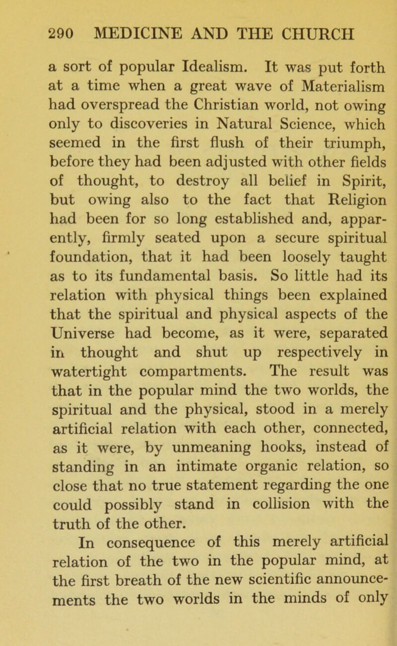 a sort of popular Idealism. It was put forth at a time when a great wave of Materialism had overspread the Christian world, not owing only to discoveries in Natural Science, which seemed in the first flush of their triumph, before they had been adjusted with other fields of thought, to destroy all belief in Spirit, but owing also to the fact that Religion had been for so long established and, appar- ently, firmly seated upon a secure spiritual foundation, that it had been loosely taught as to its fundamental basis. So little had its relation with physical things been explained that the spiritual and physical aspects of the Universe had become, as it were, separated in thought and shut up respectively in watertight compartments. The result was that in the popular mind the two worlds, the spiritual and the physical, stood in a merely artificial relation with each other, connected, as it were, by unmeaning hooks, instead of standing in an intimate organic relation, so close that no true statement regarding the one could possibly stand in collision with the truth of the other. In consequence of this merely artificial relation of the two in the popular mind, at the first breath of the new scientific announce- ments the two worlds in the minds of only