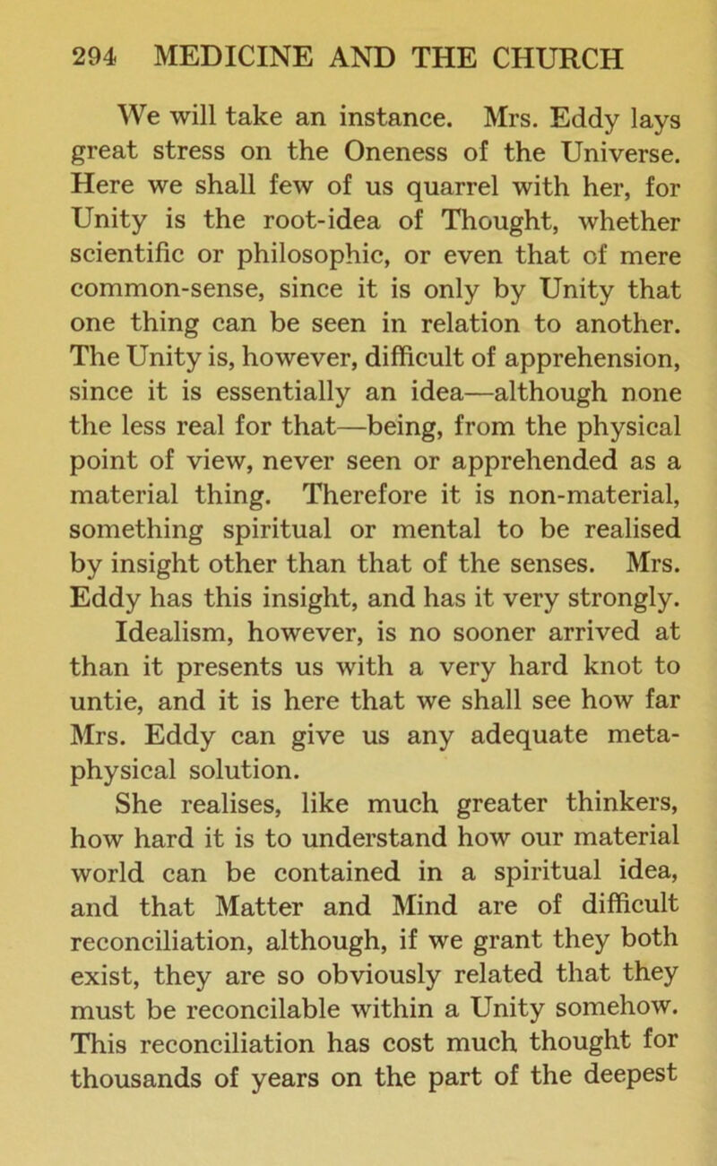 We will take an instance. Mrs. Eddy lays great stress on the Oneness of the Universe. Here we shall few of us quarrel with her, for Unity is the root-idea of Thought, whether scientific or philosophic, or even that of mere common-sense, since it is only by Unity that one thing can be seen in relation to another. The Unity is, however, difficult of apprehension, since it is essentially an idea—although none the less real for that—being, from the physical point of view, never seen or apprehended as a material thing. Therefore it is non-material, something spiritual or mental to be realised by insight other than that of the senses. Mrs. Eddy has this insight, and has it very strongly. Idealism, however, is no sooner arrived at than it presents us with a very hard knot to untie, and it is here that we shall see how far Mrs. Eddy can give us any adequate meta- physical solution. She realises, like much greater thinkers, how hard it is to understand how our material world can be contained in a spiritual idea, and that Matter and Mind are of difficult reconciliation, although, if we grant they both exist, they are so obviously related that they must be reconcilable within a Unity somehow. This reconciliation has cost much thought for thousands of years on the part of the deepest