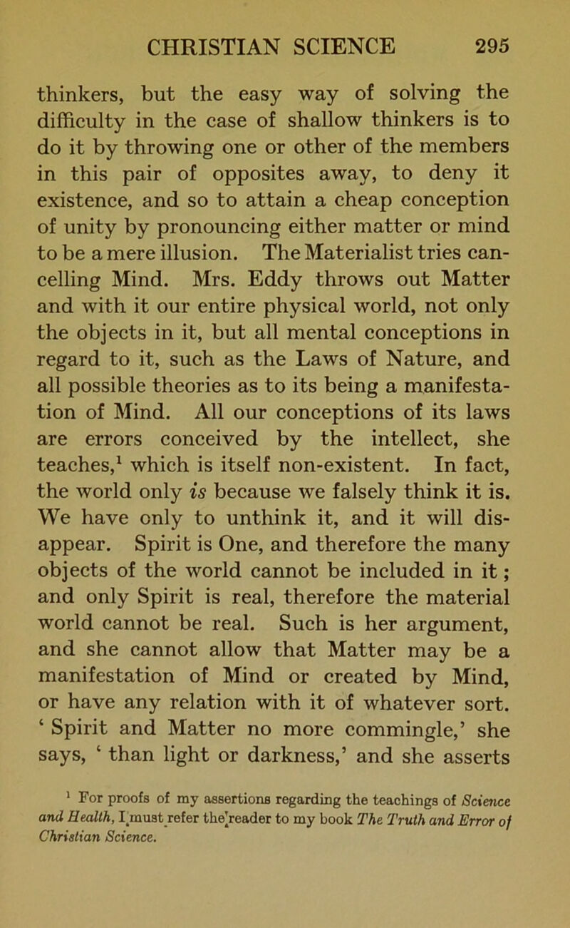 thinkers, but the easy way of solving the difficulty in the case of shallow thinkers is to do it by throwing one or other of the members in this pair of opposites away, to deny it existence, and so to attain a cheap conception of unity by pronouncing either matter or mind to be a mere illusion. The Materialist tries can- celling Mind. Mrs. Eddy throws out Matter and with it our entire physical world, not only the objects in it, but all mental conceptions in regard to it, such as the Laws of Nature, and all possible theories as to its being a manifesta- tion of Mind. All our conceptions of its laws are errors conceived by the intellect, she teaches,1 which is itself non-existent. In fact, the world only is because we falsely think it is. We have only to unthink it, and it will dis- appear. Spirit is One, and therefore the many objects of the world cannot be included in it; and only Spirit is real, therefore the material world cannot be real. Such is her argument, and she cannot allow that Matter may be a manifestation of Mind or created by Mind, or have any relation with it of whatever sort. ‘ Spirit and Matter no more commingle,’ she says, ‘ than light or darkness,’ and she asserts 1 For proofs of ray assertions regarding the teachings of Science and Health, Linust refer the’reader to my book The Truth and Error of Christian Science.