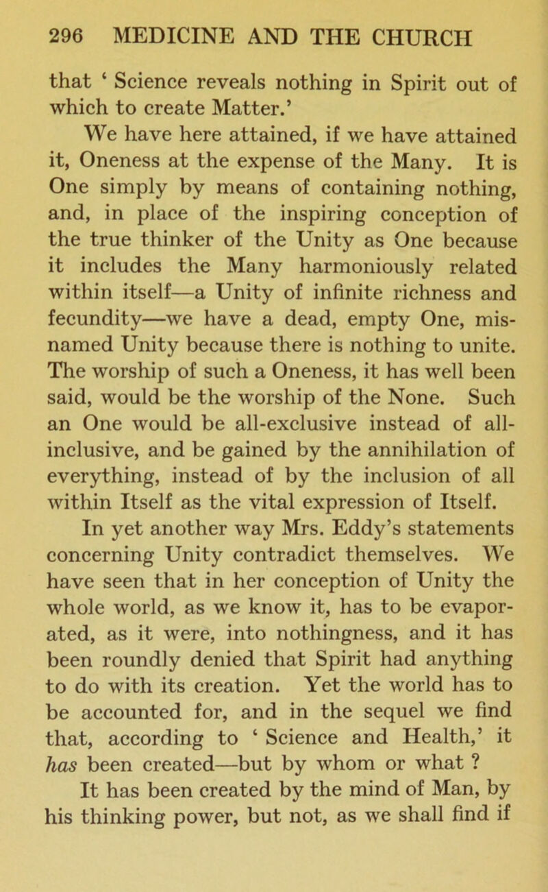 that ‘ Science reveals nothing in Spirit out of which to create Matter.’ We have here attained, if we have attained it, Oneness at the expense of the Many. It is One simply by means of containing nothing, and, in place of the inspiring conception of the true thinker of the Unity as One because it includes the Many harmoniously related within itself—a Unity of infinite richness and fecundity—we have a dead, empty One, mis- named Unity because there is nothing to unite. The worship of such a Oneness, it has well been said, would be the worship of the None. Such an One would be all-exclusive instead of all- inclusive, and be gained by the annihilation of everything, instead of by the inclusion of all within Itself as the vital expression of Itself. In yet another way Mrs. Eddy’s statements concerning Unity contradict themselves. We have seen that in her conception of Unity the whole world, as we know it, has to be evapor- ated, as it were, into nothingness, and it has been roundly denied that Spirit had anything to do with its creation. Yet the world has to be accounted for, and in the sequel we find that, according to ‘ Science and Health,’ it has been created—but by whom or what ? It has been created by the mind of Man, by his thinking power, but not, as we shall find if