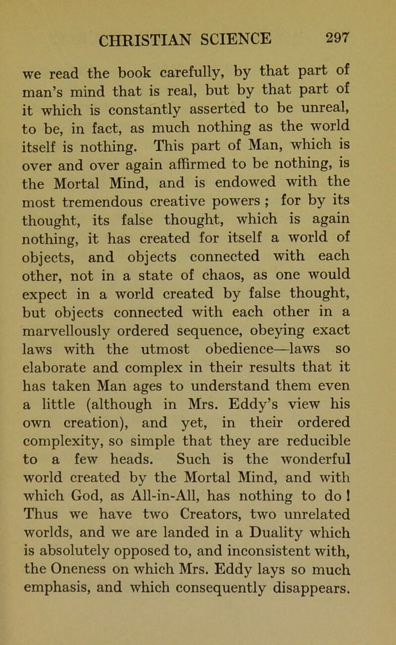 we read the book carefully, by that part of man’s mind that is real, but by that part of it which is constantly asserted to be unreal, to be, in fact, as much nothing as the world itself is nothing. This part of Man, which is over and over again affirmed to be nothing, is the Mortal Mind, and is endowed with the most tremendous creative powers ; for by its thought, its false thought, which is again nothing, it has created for itself a world of objects, and objects connected with each other, not in a state of chaos, as one would expect in a world created by false thought, but objects connected with each other in a marvellously ordered sequence, obeying exact laws with the utmost obedience—laws so elaborate and complex in their results that it has taken Man ages to understand them even a little (although in Mrs. Eddy’s view his own creation), and yet, in their ordered complexity, so simple that they are reducible to a few heads. Such is the wonderful world created by the Mortal Mind, and with which God, as All-in-All, has nothing to do 1 Thus we have two Creators, two unrelated worlds, and we are landed in a Duality which is absolutely opposed to, and inconsistent with, the Oneness on which Mrs. Eddy lays so much emphasis, and which consequently disappears.