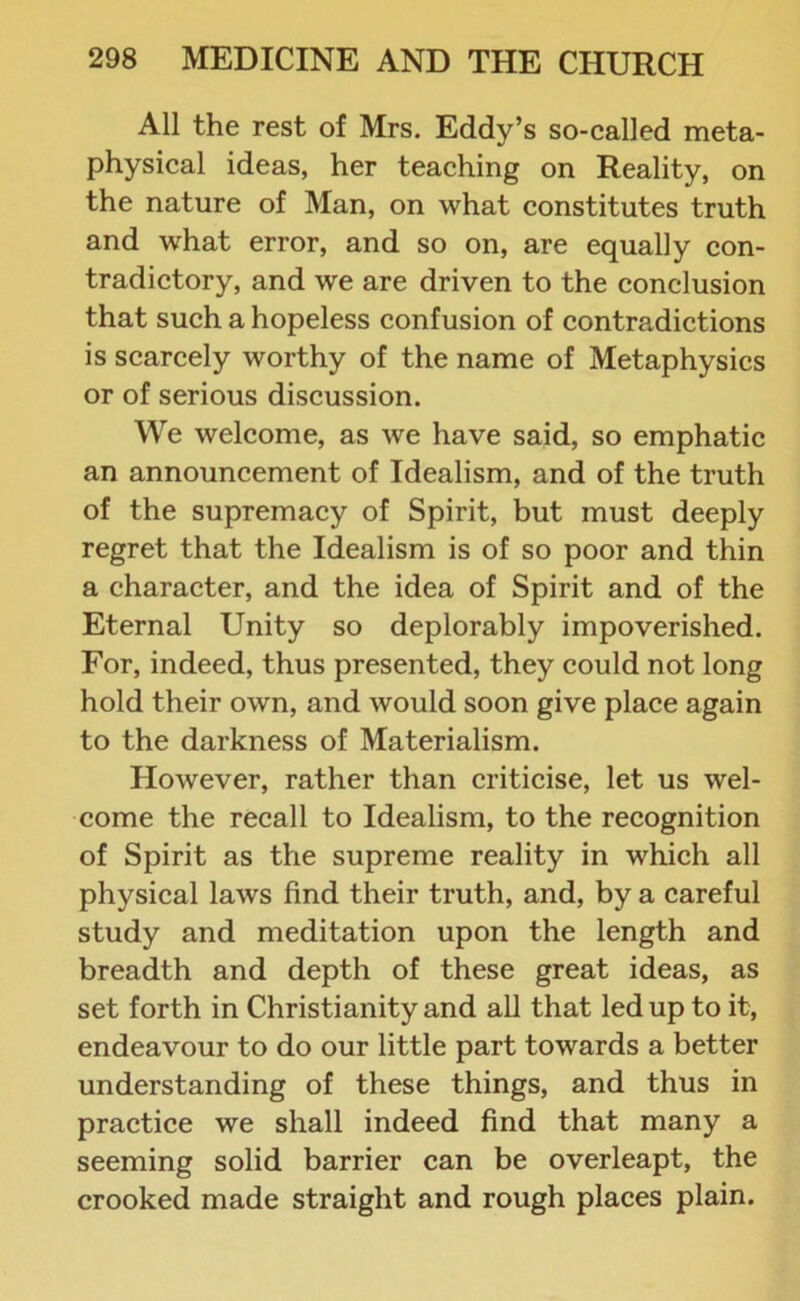 All the rest of Mrs. Eddy’s so-called meta- physical ideas, her teaching on Reality, on the nature of Man, on what constitutes truth and what error, and so on, are equally con- tradictory, and we are driven to the conclusion that such a hopeless confusion of contradictions is scarcely worthy of the name of Metaphysics or of serious discussion. We welcome, as we have said, so emphatic an announcement of Idealism, and of the truth of the supremacy of Spirit, but must deeply regret that the Idealism is of so poor and thin a character, and the idea of Spirit and of the Eternal Unity so deplorably impoverished. For, indeed, thus presented, they could not long hold their own, and would soon give place again to the darkness of Materialism. However, rather than criticise, let us wel- come the recall to Idealism, to the recognition of Spirit as the supreme reality in which all physical laws find their truth, and, by a careful study and meditation upon the length and breadth and depth of these great ideas, as set forth in Christianity and all that led up to it, endeavour to do our little part towards a better understanding of these things, and thus in practice we shall indeed find that many a seeming solid barrier can be overleapt, the crooked made straight and rough places plain.