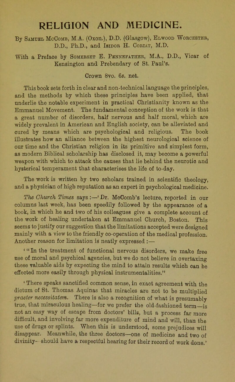 RELIGION AND MEDICINE. By Samuel McComb, M.A. (Oxon.), D.D. (Glasgow), Elwood Worcester, D.D., Ph.D., and Isidor H. Ooriat, M.D. With a Preface by Somerset E. Pennefather, M.A., D.D., Vicar of Kensington and Prebendary of St. Paul’s. Crown 8vo. 6s. net. This book sets forth in clear and non-technical language the principles, and the methods by which these principles have been applied, that underlie the notable experiment in practical Christianity known as the Emmanuel Movement. The fundamental conception of the work is that a great number of disorders, half nervous and half moral, which are widely prevalent in American and English society, oan be alleviated and cured by means which are psychological and religious. The book illustrates how an alliance between the highest neurologioal soience of our time and the Christian religion in its primitive and simplest form, as modern Biblical scholarship has disclosed it, may become a powerful weapon with which to attack the causes that lie behind the neurotio and hysterical temperament that characterises the life of to-day. The work is written by two soholars trained in scientific theology, and a physician of high reputation as an expert in psychological medicine. The Church Times says :—‘ Dr. MoOomb’s leoture, reported in our columns last week, has been speedily followed by the appearance of a book, in which he and two of his colleagues give a complete account of the work of healing undertaken at Emmanuel Churoh, Boston. This seems to justify our suggestion that the limitations accepted were designed mainly with a viow to the friendly oo-operation of the medical profession. Another reason for limitation is neatly expressed :— ‘ “ In the treatment of functional nervous disorders, we make free use of moral and psyohioal agencies, but we do not believe in overtaxing these valuable aids by expecting the mind to attain results which oan be effected more easily through physical instrumentalities.” ‘ There speaks sanctified common sense, in exaot agreement with the dictum of St. Thomas Aquinas that miracles are not to be multiplied praeier necessitatem. There is also a recognition of what is presumably true, that miraoulous healing—for we prefer the old-fashioned term—is not an easy way of escape from doctors’ bills, but a process far more difficult, and involving far more expenditure of mind and will, than the use of drugs or splints. When this is understood, some prejudices will disappear. Meanwhile, the three doctors—one of medioine and two of divinity- should have a respectful hearing for their record of work done.’