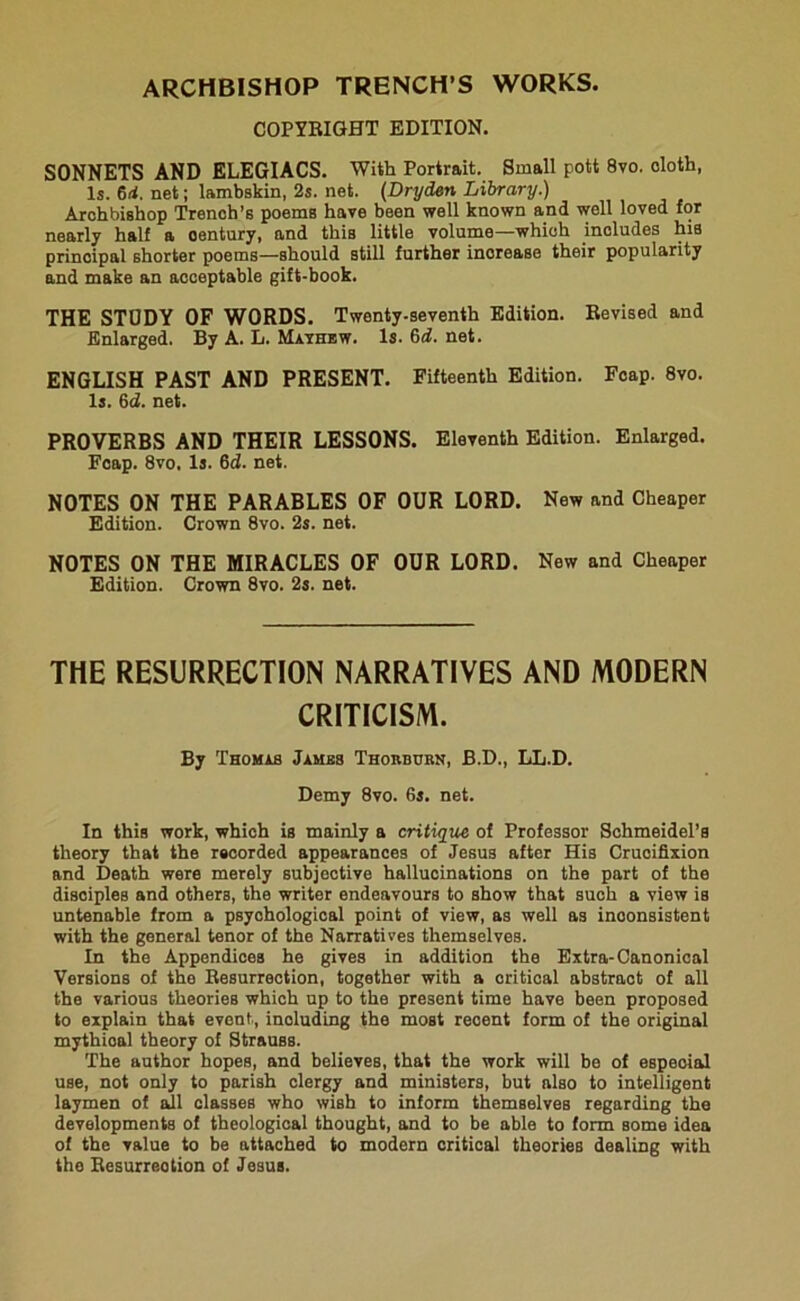 ARCHBISHOP TRENCH’S WORKS. COPYRIGHT EDITION. SONNETS AND ELEGIACS. With Portrait. Small pott 8vo. cloth, Is. 6rf. net; lambskin, 2s. net. (Dryden Library.) Archbishop Trench’s poems have been well known and well loved for nearly half a oentury, and thiB little volume—which includes his principal shorter poems—should still further increase their popularity and make an acceptable gift-book. THE STUDY OF WORDS. Twenty-seventh Edition. Revised and Enlarged. By A. L. Mayhew. Is. 6d. net. ENGLISH PAST AND PRESENT. Fifteenth Edition. Fcap. 8vo. Is. 6ci. net. PROVERBS AND THEIR LESSONS. Eleventh Edition. Enlarged. Fcap. 8vo. Is. 6cf. net. NOTES ON THE PARABLES OF OUR LORD. New and Cheaper Edition. Crown 8vo. 2s. net. NOTES ON THE MIRACLES OF OUR LORD. New and Cheaper Edition. Crown 8vo. 2s. net. THE RESURRECTION NARRATIVES AND MODERN CRITICISM. By Thomas Jambs Thorbubn, B.D., LL.D. Demy 8vo. 6s. net. In this work, which is mainly a critique of Professor Schmeidel’s theory that the recorded appearances of Jesus after His Crucifixion and Death were merely subjective hallucinations on the part of the disciples and others, the writer endeavours to show that such a view is untenable from a psychological point of view, as well as inconsistent with the general tenor of the Narratives themselves. In the Appendices he gives in addition the Extra-Canonical Versions of the Resurrection, together with a critical abstract of all the various theories which up to the present time have been proposed to explain that event., including the most reoent form of the original mythioal theory of Strauss. The author hopes, and believes, that the work will be of especial use, not only to parish clergy and ministers, but also to intelligent laymen of ail classes who wish to inform themselveB regarding the developments of theological thought, and to be able to form some idea of the value to be attached to modern critical theories dealing with the Resurrection of Jesus.