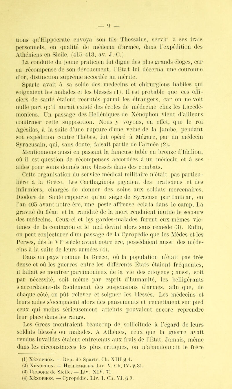 lions qil’Hippocrate envoya son lils Thessalus, servir à ses frais personnels, en qualité de médecin d’armée, dans l'expédition des Athéniens en Sicile. (415-413, av. J.-C.) La conduite du jeune praticien fut digne des plus grands éloges, car en récompense de son dévouement, l'Etat lui décerna une couronne d’or, distinction suprême accordée au mérite. Sparte avait à sa solde des médecins et chirurgiens habiles qui soignaient les malades et les blessés (1). 11 est probable que ces offi- ciers de santé étaient recrutés parmi les étrangers, car on ne voit nulle part qu’il aurait existé des écoles de médecine chez les Lacédé- moniens. Un passage des Helléniques de Xénophon vient d’ailleurs confirmer cette supposition. Nous y voyons, en effet, que le roi Agésilas, à la suite d’une rupture d’une veine de la jambe, pendant son expédition contre Tlièbcs, fut opéré à Mégare, par un médecin Syracusain, qui, sans doute, faisait partie de l’armée (2). Mentionnons aussi en passant la fameuse table en bronze d’Idalion, où il est question de récompenses accordées à un médecin et à ses aides pour soins donnés aux blessés dans des combats. Cette organisation du service médical militaire n’était pas particu- lière à la Grèce. Les Carthaginois payaient des praticiens et des infirmiers, chargés de donner des soins aux soldats mercenaires. Diodore de Sicile rapporte qu’au siège de Syracuse par Imilcar, en l'an 405 avant notre ère, une peste affreuse éclata dans le camp. La gravité du fléau et la rapidité de la mort rendaient inutile le secours des médecins. Ceux-ci et les gardes-malades furent eux-mèmes vic- times de la contagion et le mal devint alors sans remède (3). Enfin, on peut conjecturer d’un passage de la Cyropédie que les Mèdes et les Perses, dès le VIe siècle avant notre ère, possédaient aussi des méde- cins à la suite de leurs armées (4). Dans un pays comme la Grèce, où la population n’était pas très dense et où les guerres entre les différents États étaient fréquentes, il fallait se montrer parcimonieux de ta vie des citoyens ; aussi, soit par nécessité, soit même par esprit d’humanité, les belligérants s'accordaient-ils facilement des suspensions d’annes, afin que, de chaque côté, on pùt relever et soigner les blessés. Les médecins et leurs aides s’occupaient alors des pansements et remettaient sur pied ceux qui moins sérieusement atteints pouvaient encore reprendre leur place dans les rangs. Les Grecs montraient beaucoup de sollicitude à l’égard de leurs soldats blessés ou malades. A Athènes, ceux que la guerre avait rendus invalides étaient entretenus aux frais de l'Etat. Jamais, même dans les circonstances les plus critiques, on n’abandonnait le frère (1) Xénophon. — lîép. de Sparte. Cli. XIII § 4. (2) Xénophon. — Helléniques. Liv Y. Ch. IV. § 31. (3) Diodore de Sicile. — Liv. XIY. 71.