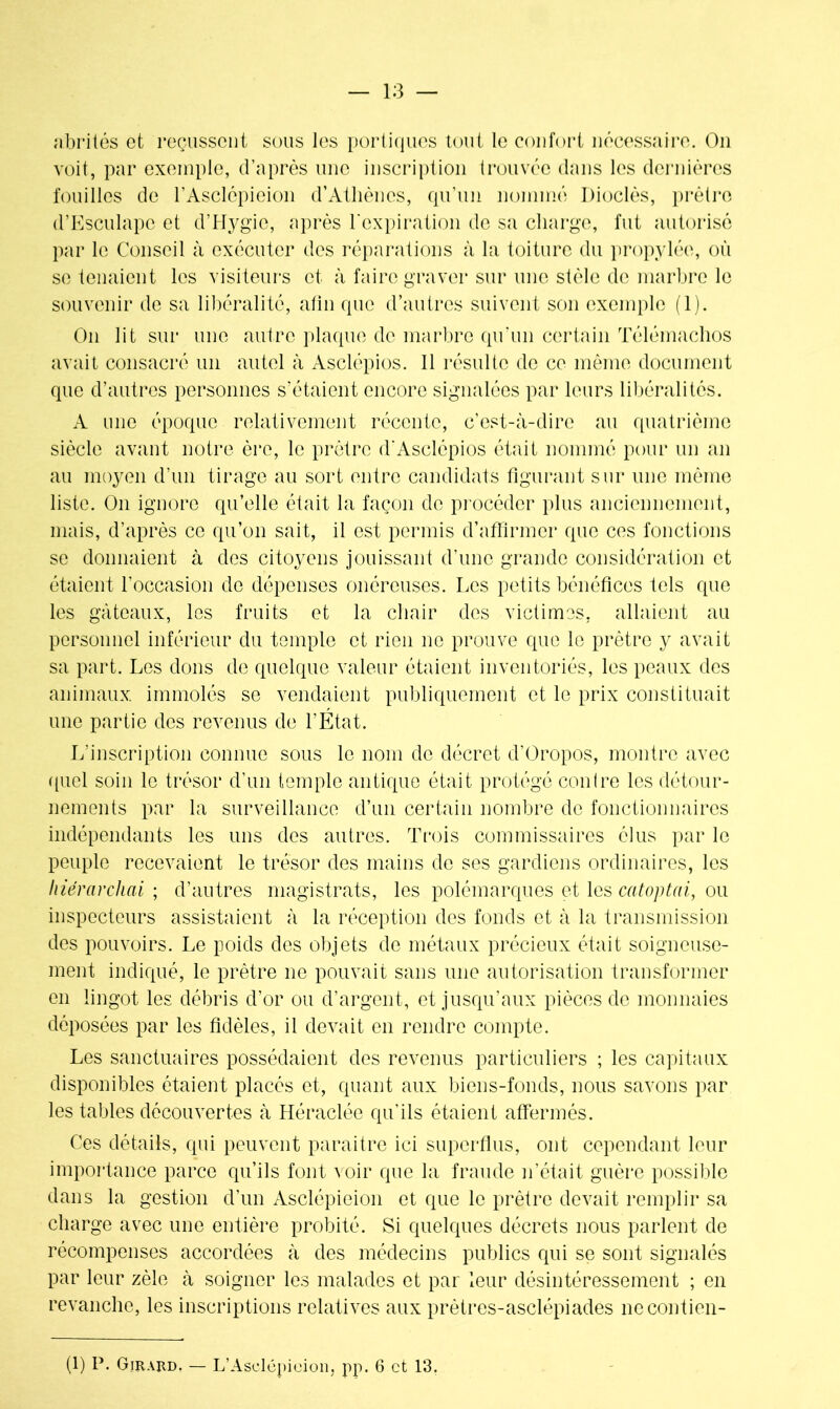 abrités et reçussent sous les portiques tout le confort nécessaire. On voit, par exemple, d’après une inscription trouvée clans les dernières fouilles de l’Asclépieion d’Athènes, qu’un nommé Dioclès, prêtre d’Esculapc et d’Hygie, après l'expiration de sa charge, fut autorisé par le Conseil à exécuter des réparations à la toiture du propylée, où se tenaient les visiteurs et à faire graver sur une stèle de marbre le souvenir de sa libéralité, afin que d’autres suivent son exemple (1). On lit sur une autre plaque de marbre qu'un certain Télémachos avait consacré un autel à Asclépios. 11 résulte de ce même document que d’autres personnes s'étaient encore signalées par leurs libéralités. A une époque relativement récente, c’est-à-dire au quatrième siècle avant notre ère, le prêtre d'Asclépios était nommé pour un an au moyen d’un tirage au sort entre candidats figurant sur une même liste. On ignore qu’elle était la façon de procéder plus anciennement, mais, d’après ce qu’on sait, il est permis d’affirmer que ces fonctions se donnaient à des citoyens jouissant d’une grande considération et étaient l’occasion de dépenses onéreuses. Les petits bénéfices tels que les gâteaux, les fruits et la chair des victimes, allaient au personnel inférieur du temple et rien ne prouve que le prêtre y avait sa part. Les dons de quelque valeur étaient inventoriés, les peaux des animaux, immolés se vendaient publiquement et le prix constituait une partie des revenus de l’État. L'inscription connue sous le nom de décret d’Oropos, montre avec quel soin le trésor d’un temple antique était protégé contre les détour- nements par la surveillance d’un certain nombre de fonctionnaires indépendants les uns des autres. Trois commissaires élus par le peuple recevaient le trésor des mains de ses gardiens ordinaires, les hiérarchai ; d’autres magistrats, les polémarques et les catoptai, ou inspecteurs assistaient à la réception des fonds et à la transmission des pouvoirs. Le poids des objets de métaux précieux était soigneuse- ment indiqué, le prêtre ne pouvait sans une autorisation transformer en lingot les débris d’or ou d’argent, et jusqu’aux pièces de monnaies déposées par les fidèles, il devait en rendre compte. Les sanctuaires possédaient des revenus particuliers ; les capitaux disponibles étaient placés et, quant aux biens-fonds, nous savons par les tables découvertes à Héraclée qu'ils étaient affermés. Ces détails, qui peuvent paraître ici superflus, ont cependant leur importance parce qu’ils font voir que la fraude n’était guère possible dans la gestion d’un Asclépieion et que le prêtre devait remplir sa charge avec une entière probité. Si quelques décrets nous parlent de récompenses accordées à des médecins publics qui se sont signalés par leur zèle à soigner les malades et par leur désintéressement ; en revanche, les inscriptions relatives aux prètres-asclépiades nccontien- (1) P. Girard. — L’Aselépicion, pp. 6 et 13.