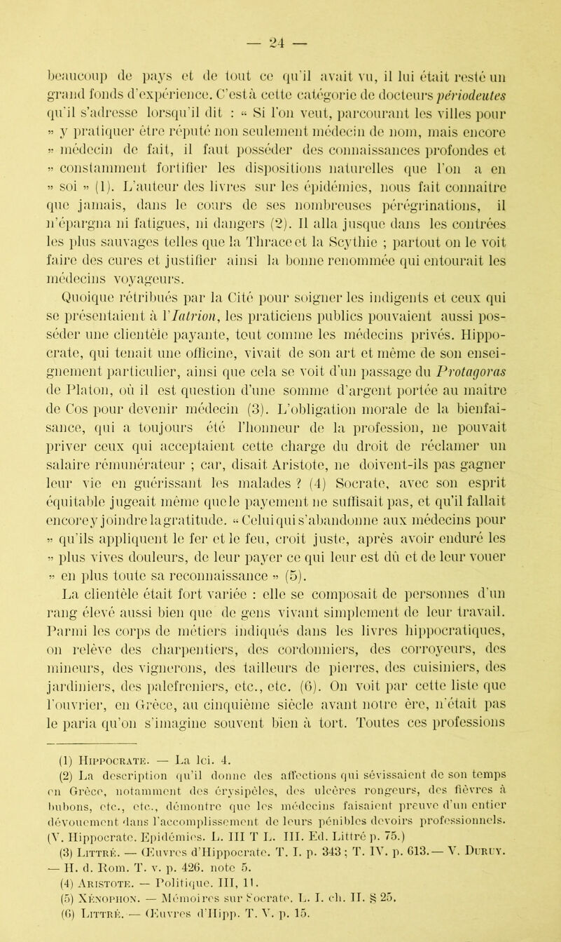 beaucoup de pays et de tout ce qu'il avait vu, il lui était resté un grand fonds d’expérience. C’est à cette catégorie de docteurs périodeutes qu'il s’adresse lorsqu’il dit : « Si l’on veut, parcourant les villes pour » y pratiquer être réputé non seulement médecin de nom, mais encore » médecin de fait, il faut posséder des connaissances profondes et » constamment fortifier les dispositions naturelles que l'on a en ” soi ” (1). L’auteur des livres sur les épidémies, nous fait connaître que jamais, dans le cours de ses nombreuses pérégrinations, il n’épargna ni fatigues, ni dangers (2). Il alla jusque dans les contrées les plus sauvages telles que la Tliraceet la Scytliie ; partout on le voit faire des cures et justifier ainsi la bonne renommée qui entourait les médecins voyageurs. Quoique rétribués par la Cité pour soigner les indigents et ceux qui se présentaient à Ylatrion, les praticiens publics pouvaient aussi pos- séder une clientèle payante, tout comme les médecins privés. Hippo- crate, qui tenait une officine, vivait de son art et même de son ensei- gnement particulier, ainsi que cela se voit d’un passage du Protagoras de Platon, où il est question d’une somme d’argent portée au maître de Cos pour devenir médecin (3). L’obligation morale de la bienfai- sance, qui a toujours été l’honneur de la profession, ne pouvait priver ceux qui acceptaient cette charge du droit de réclamer un salaire rémunérateur ; car, disait Aristote, ne doivent-ils pas gagner leur vie en guérissant les malades ? (4) Socrate, avec son esprit équitable jugeait même que le payement ne suffisait pas, et qu’il fallait encorey joindre lagratitude. « Celui qui s’abandonne aux médecins pour 55 qu’ils appliquent le fer et le feu, croit juste, après avoir enduré les » plus vives douleurs, de leur payer ce qui leur est dû et de leur vouer 55 en plus toute sa reconnaissance 55 (5). La clientèle était fort variée : elle se composait de personnes d'un rang élevé aussi bien que de gens vivant simplement de leur travail. Parmi les corps de métiers indiqués dans les livres hippocratiques, on relève des charpentiers, des cordonniers, des corroyeurs, des mineurs, des vignerons, des tailleurs de pierres, des cuisiniers, des jardiniers, des palefreniers, etc., etc. (6). On voit par cette liste que l’ouvrier, en Grèce, au cinquième siècle avant notre ère, 11'était pas le paria qu’011 s’imagine souvent bien à tort. Toutes ces professions (1) Hippocrate. — La Ici. 4. (2) La description qu’il donne des affections qui sévissaient de son temps en Grèce, notamment des éiysipèles, des ulcères rongeurs, des fièvres à bubons, etc., etc., démontre que les médecins faisaient preuve d’un entier dévouement dans l'accomplissement de leurs pénibles devoirs professionnels. (V. Hippocrate. Epidémies. L. III T L. III. Ed. Littré p. 75.) (3) Littré. — Œuvres d’Hippocrate. T. I. p. 343 ; T. IV. p. 013.— V. Duruy. -— H. d. Rom. T. y. p. 426. note 5. (4) Aristote. — Politique. III, 11. (5) Xénophon. — Mémoires sur Socrate. L. I. ch. IL § 25. (6) Littré. — Œuvres d’IIipp. T. V. p. 15.