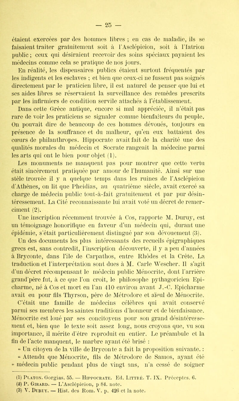 étaient exercées par des hommes libres ; en cas de maladie, ils se faisaient traiter gratuitement soit à l’Asclépioion, soit à l’Iatrion public ; ceux qui désiraient recevoir des soins spéciaux payaient les médecins comme cela se pratique de nos jours. Phi réalité, les dispensaires publics étaient surtout fréquentés par les indigents et les esclaves ; et bien que ceux-ci ne fussent pas soignés directement par le praticien libre, il est naturel de penser que lui et ses aides libres se réservaient la surveillance des remèdes prescrits par les infirmiers de condition servile attachés à l’établissement. Dans cette Grèce antique, encore si mal appréciée, il n’était pas rare de voir les praticiens se signaler comme bienfaiteurs du peuple. On pouvait dire de beaucoup de ces hommes dévoués, toujours en présence de la souffrance et du malheur, qu’en eux battaient des cœurs de philanthropes. Hippocrate avait fait de la charité une des qualités morales du médecin et Socrate rangeait la médecine parmi les arts qui ont le bien pour objet (1). Les monuments ne manquent pas pour montrer que cette vertu était sincèrement pratiquée par amour de l’humanité. Ainsi sur une stèle trouvée il y a quelque temps dans les ruines de l’Asclépieion d’Athènes, on lit que Pheidias, au quatrième siècle, avait exercé sa charge de médecin public tout-à-fait gratuitement et par pur désin- téressement. La Cité reconnaissante lui avait voté un décret de remer- ciinent (2). Une inscription récemment trouvée à Cos, rapporte M. Duruy, est un témoignage honorifique en faveur d’un médecin qui, durant une épidémie, s’était particulièrement distingué par son dévouement (3). Un des documents les plus intéressants des recueils épigraphiques grecs est, sans contredit, l’inscription découverte, il y a peu d’années à Bryconte, dans l’ile de Carpathos, entre Rhodes et la Crète. La traduction et l’interprétation sont dues à M. Carie Wescher. Il s’agit d’un décret récompensant le médecin public Ménocrite, dont l'arrière grand’père fut, à ce que l’on croit, le philosophe pythagoricien Epi- charme, né à Cos et mort en l’an 410 environ avant J.-C. Epicliarme avait eu pour fils Thyrson, père de Métrodore et aïeul de Ménocrite. C’était une famille de médecins célèbres qui avait conservé parmi ses membres les saintes traditions d’honneur et de bienfaisance. Ménocrite est loué par ses concitoyens pour son grand désintéresse- ment et, bien que le texte soit assez long, nous croyons que, vu son importance, il mérite d’être reproduit en entier. Le préambule et la fin de l’acte manquent, le marbre ayant été brisé : “ Un citoyen de la ville de Bryconte a fait la proposition suivante. : “ Attendu que Ménocrite, fils de Métrodore de Samos, ayant été ’• médecin public pendant plus de vingt ans, n’a cessé de soigner (1) Platon. Gorgias. 55. — Hippocrate. Ed. Littré. T. IX. Préceptes. 6. (2) P. Girard. — L’Asclépieion, p S4. note. (3) Y. Duruy. — Hist. des Rom. Y. p. 42G et la note.