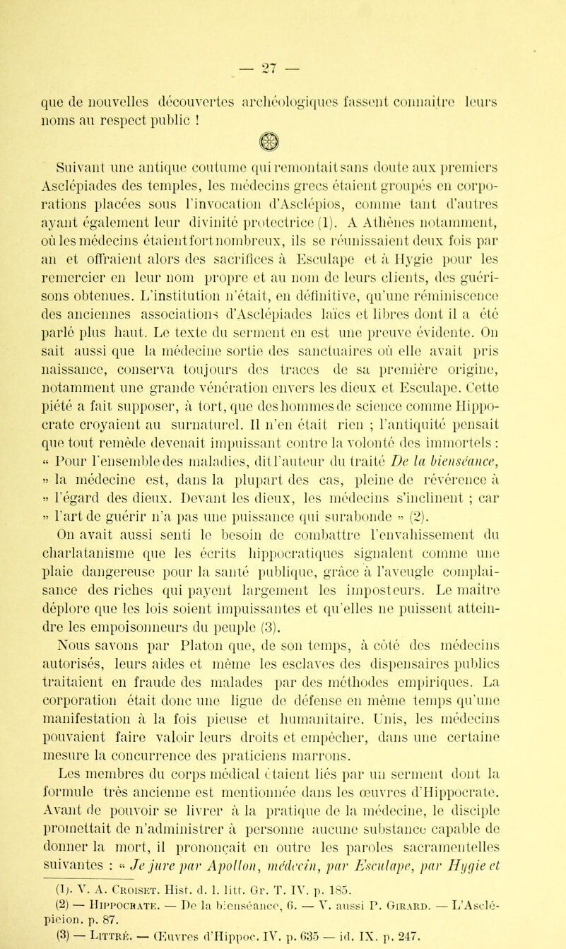 que de nouvelles découvertes archéologiques fassent connaître leurs noms au respect public ! Suivant une antique coutume qui remontait sans doute aux premiers Asclépiades des temples, les médecins grecs étaient groupés en corpo- rations placées sous l’invocation d’Asclépios, comme tant d’autres ayant également leur divinité protectrice (1). A Athènes notamment, où les médecins étaient fort nombreux, ils se réunissaient deux fois par an et offraient alors des sacrifices à Esculape et à llygie pour les remercier en leur nom propre et au nom de leurs clients, des guéri- sons obtenues. L’institution n’était, en définitive, qu’une réminiscence des anciennes associations d’Asclépiades laïcs et libres dont il a été parlé plus haut. Le texte du serment en est une preuve évidente. On sait aussi que la médecine sortie des sanctuaires où elle avait pris naissance, conserva toujours des traces de sa première origine, notamment une grande vénération envers les dieux et Esculape. Cette piété a fait supposer, à tort, que des hommes de science comme Hippo- crate croyaient au surnaturel. Il n’en était rien ; l’antiquité pensait que tout remède devenait impuissant contre la volonté des immortels : « Pour l'ensemble des maladies, dit l’auteur du traité De la bienséance, „ la médecine est, dans la plupart des cas, pleine de révérence à » l’égard des dieux. Devant les dieux, les médecins s’inclinent ; car » l’art de guérir n’a pas une puissance qui surabonde » (2). On avait aussi senti le besoin de combattre l'envahissement du charlatanisme que les écrits hippocratiques signalent comme une plaie dangereuse pour la santé publique, grâce à l’aveugle complai- sance des riches qui payent largement les imposteurs. Le maitre déplore que les lois soient impuissantes et qu’elles ne puissent attein- dre les empoisonneurs du peuple (3). Nous savons par Platon que, de son temps, à côté des médecins autorisés, leurs aides et même les esclaves des dispensaires publics traitaient en fraude des malades par des méthodes empiriques. La corporation était donc une ligue de défense en même temps qu’une manifestation à la fois pieuse et humanitaire. Unis, les médecins pouvaient faire valoir leurs droits et empêcher, dans une certaine mesure la concurrence des praticiens marrons. Les membres du corps médical étaient liés par un serment dont la formule très ancienne est mentionnée dans les œuvres d'Hippocrate. Avant de pouvoir se livrer à la pratique de la médecine, le disciple promettait de n’administrer à personne aucune substance capable de donner la mort, il prononçait en outre les paroles sacramentelles suivantes : « Je jure par Apollon, médecin, par Esculape, par Hygieet (lj. Y. A. Croiset. Hist. cl. 1. litt. Gr. T. IV. p. 185. (2) — Hippocrate. — De la bienséance, G. — Y. aussi P. Girard. — L’Asclé- pieion. p. 87.