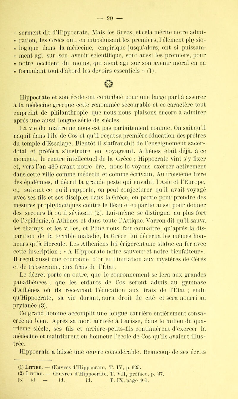 » serment dit d’Hippocrate. Mais les Grecs, et cela mérite notre adini- » ration, les Grecs qui, en introduisant les premiers, l'élément physio- » logique dans la médecine, empirique jusqu’alors, ont si puissam- » ment agi sur son avenir scientifique, sont aussi les premiers, pour » notre occident du moins, qui aient agi sur son avenir moral en en » formulant tout d’abord les devoirs essentiels » (1). Hippocrate et son école ont contribué pour une large part à assurer à la médecine grecque cette renommée secourable et ce caractère tout empreint de philanthropie que nous nous plaisons encore à admirer après une aussi longue série de siècles. La vie du maître ne nous est pas parfaitement connue. On sait qu’il naquit dans l’ile de Cos et qu’il reçut sa première éducation des prêtres du temple d’Esculape. Bientôt il s’affranchit de l’enseignement sacer- dotal et préféra s’instruire en voyageant. Athènes était déjà, à ce moment, le centre intellectuel de la Grèce ; Hippocrate vint s’y fixer et, vers l’an 430 avant notre ère, nous le voyons exercer activement dans cette ville comme médecin et comme écrivain. Au troisième livre des épidémies, il décrit la grande peste qui envahit l’Asie et l’Europe, et, suivant ce qu’il rapporte, on peut conjecturer qu’il avait voyagé avec ses fils et ses disciples dans la Grèce, en partie pour prendre des mesures prophylactiques contre le fléau et en partie aussi pour donner des secours là où il sévissait (2). Lui-même se distingua au plus fort de l’épidémie, à Athènes et dans toute l’Attique. Varron dit qu’il sauva les champs et les villes, et Pline nous fait connaître, qu’après la dis- parition de la terrible maladie, la Grèce lui décerna les mêmes hon- neurs qu'à Hercule. Les Athéniens lui érigèrentune statue en fer avec cette inscription : « A Hippocrate notre sauveur et notre bienfaiteur •*. Il reçut aussi une couronne d'or et 1 initiation aux mystères de C-érès et de Proserpine, aux frais de l’État. Le décret porte en outre, que le couronnement se fera aux grandes panathénées ; que les enfants de Cos seront admis au gymnase d'Athènes où ils recevront l’éducation aux frais de l’État ; enfin qu'Hippocrate, sa vie durant, aura droit de cité et sera nourri au prytanée (3). Ce grand homme accomplit une longue carrière entièrement consa- crée au bien. Après sa mort arrivée à Larisse, dans le milieu du qua- trième siècle, ses fils et arrière-petits-fils continuèrent d’exercer la médecine et maintinrent en honneur l’école de Cos qu’ils avaient illus- trée. Hippocrate a laissé une œuvre considérable. Beaucoup de ses écrits (1) Littré. — Œuvres d’Hippocrate, T. IV, p. 625. (2) Littré. — Œuvres d’Hippocrate. T. VII, préface, p. 37. (b) id. — id. id. T. IX, page 401.