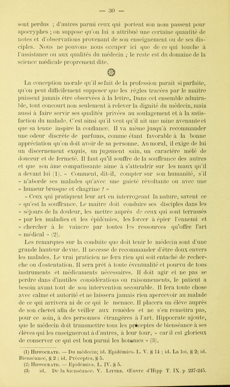sont perdus ; d’autres parmi ceux qui portent son nom passent pour apocryphes ; on suppose qu’on lui a attribué une certaine quantité de notes et d’observations provenant de son enseignement ou de ses dis- ciples. Nous ne pouvons nous occuper ici que de ce qui touche à l’assistance ou aux qualités du médecin ; le reste est du domaine de la science médicale proprement dite. La conception morale qu’il sefait de la profession parait si parfaite, qu'on peut difficilement supposer que les règles tracées par le maître puissent jamais être observées à la lettre. Dans cet ensemble admira- ble, tout concourt non seulement à relever la dignité du médecin, mais aussi à faire servir ses qualités privées au soulagement et à la satis- faction du malade. C'est ainsi qu’il veut qu’il ait une mine avenante et que sa tenue inspire la confiance. Il va même jusqu'à recommander une odeur discrète de parfums, comme étant favorable à la bonne appréciation qu’on doit avoir de sa personne. Au moral, il exige de lui un discernement exquis, un jugement sain, un caractère mêlé de douceur et de fermeté. Il faut qu’il souffre de la souffrance des autres et que son âme compatissante aime à s’attendrir sur les maux qu’il a devant lui (1). « Comment, dit-il, compter sur son humanité, s'il » n’aborde ses malades qu’avec une gaieté révoltante ou avec une » humeur brusque et chagrine ? » « Ceux qui pratiquent leur art en interrogeant la nature, savent ce » qu’est la souffrance. Le maître doit conduire ses disciples dans les » séjours de la douleur, les mettre auprès de ceux qui sont terrassés » par les maladies et les épidémies, les forcer à épier l’ennemi et » chercher à le vaincre par toutes les ressources qu’offre l’art » médical » (2). Les remarques sur la conduite que doit tenir le médecin sont d'une grande hauteur de vue. 11 necesse de recommander d’ètre doux envers les malades. Le vrai praticien ne fera rien qui soit entaché de recher- che ou d'ostentation. Il sera prêt à toute éventualité et pourvu de tous instruments et médicaments nécessaires. Il doit agir et ne pas se perdre dans d’inutiles considérations ou raisonnements, le patient a besoin avant tout de son intervention secourable. Il fera toute chose avec calme et autorité et ne laissera jamais rien apercevoir au malade de ce qui arrivera ni de ce qui le menace. Il placera un élève auprès de son chevet afin de veiller aux remèdes et ne s’en remettra pas, pour ce soin, à des personnes étrangères à l'art. Hippocrate ajoute, que le médecin doit transmettre tous les préceptes de bienséance à ses élèves qui les enseigneront à d’autres, à leur tour, « car il est glorieux de conserver ce qui est bon parmi les hommes » (3). (1) Hippocrate. —Du médecin; id. Epidémies. L. V. ^ II ; id. La loi, § 2; id. Bienséance, § 2 ; id. Préceptes, £ 5. (2) Hippocrate. — Epidémies. L. IV. § 5. (3) id. De la bienséance. V. Littré. Œuvre d’Hipp T. IX. p 237^245.