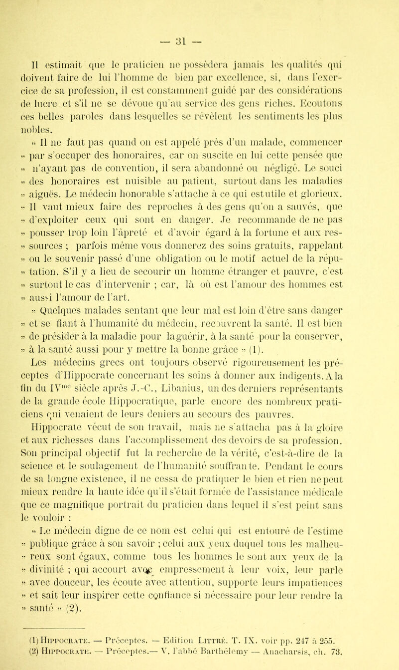 Il estimait que le praticien ne possédera jamais les qualités qui doivent faire de lui l'homme de bien par excellence, si, dans l’exer- cice de sa profession, il est constamment guidé par des considérations de lucre et s’il ne se dévoue qu’au service des gens riches. Ecoutons ces belles paroles dans lesquelles se révèlent les sentiments les plus nobles. « Il ne faut pas quand on est appelé près d’un malade, commencer » par s’occuper des honoraires, car on suscite en lui cotte pensée que » n’ayant pas de convention, il sera abandonné ou négligé. Le souci » des honoraires est nuisible au patient, surtout dans les maladies » aiguës. Le médecin honorable s’attache à ce qui est utile et glorieux. » Il vaut mieux faire des reproches à des gens qu’on a sauvés, que d’exploiter ceux qui sont en danger. Je recommande de ne pas » pousser trop loin l’âpreté et d’avoir égard à la fortune et aux res- » sources ; parfois même vous donnerez des soins gratuits, rappelant » ou le souvenir passé d’une obligation ou le motif actuel de la répu- » tation. S’il y a lieu de secourir un homme étranger et pauvre, c'est » surtout le cas d’intervenir ; car, là où est l’amour des hommes est » aussi l’amour de l’art. » Quelques malades sentant que leur mal est loin d’ètre sans danger » et se fiant à l’humanité du médecin, recouvrent la santé. Il est bien » de présider à la maladie pour laguérir, à la santé pour la conserver, » à la santé aussi pour y mettre la bonne grâce •• (l). Les médecins grecs ont toujours observé rigoureusement les pré- ceptes d’Hippocrate concernant les soins à donner aux indigents. A la fin du IVme siècle après J.-C., Libanius, un des derniers représentants de la grande école Hippocratique, parle encore des nombreux prati- ciens qui venaient de leurs deniers au secours des pauvres. Hippocrate vécut de son travail, mais ne s'attacha pas à la gloire et aux richesses dans l’accomplissement des devoirs de sa profession. Son principal objectif fut la recherche de la vérité, c’est-à-dire de la science et le soulagement de l’humanité souffrante. Pendant le cours de sa longue existence, il no cessa de pratiquer le bien et rien ne peut mieux rendre la haute idée qu’il s’était formée de l’assistance médicale que ce magnifique portrait du praticien dans lequel il s’est peint sans le vouloir : “ Le médecin digne de ce nom est celui qui est entouré de l’estime « publique grâce à son savoir ; celui aux yeux duquel tous les malheu- « roux sont égaux, comme tous les hommes le sont aux yeux de la » divinité ; qui accourt av(^ empressement à leur voix, leur parle » avec douceur, les écoute avec attention, supporte leurs impatiences « et sait leur inspirer cette confiance si nécessaire pour leur rendre la » santé « (2). (1) Hippocrate. — Préceptes. — Edition Littré. T. IX. voir pp. 247 à 255. (2) Hippocrate. — Préceptes.— V. l'abbé Barthélemy — Anacliarsis, ch. 73.