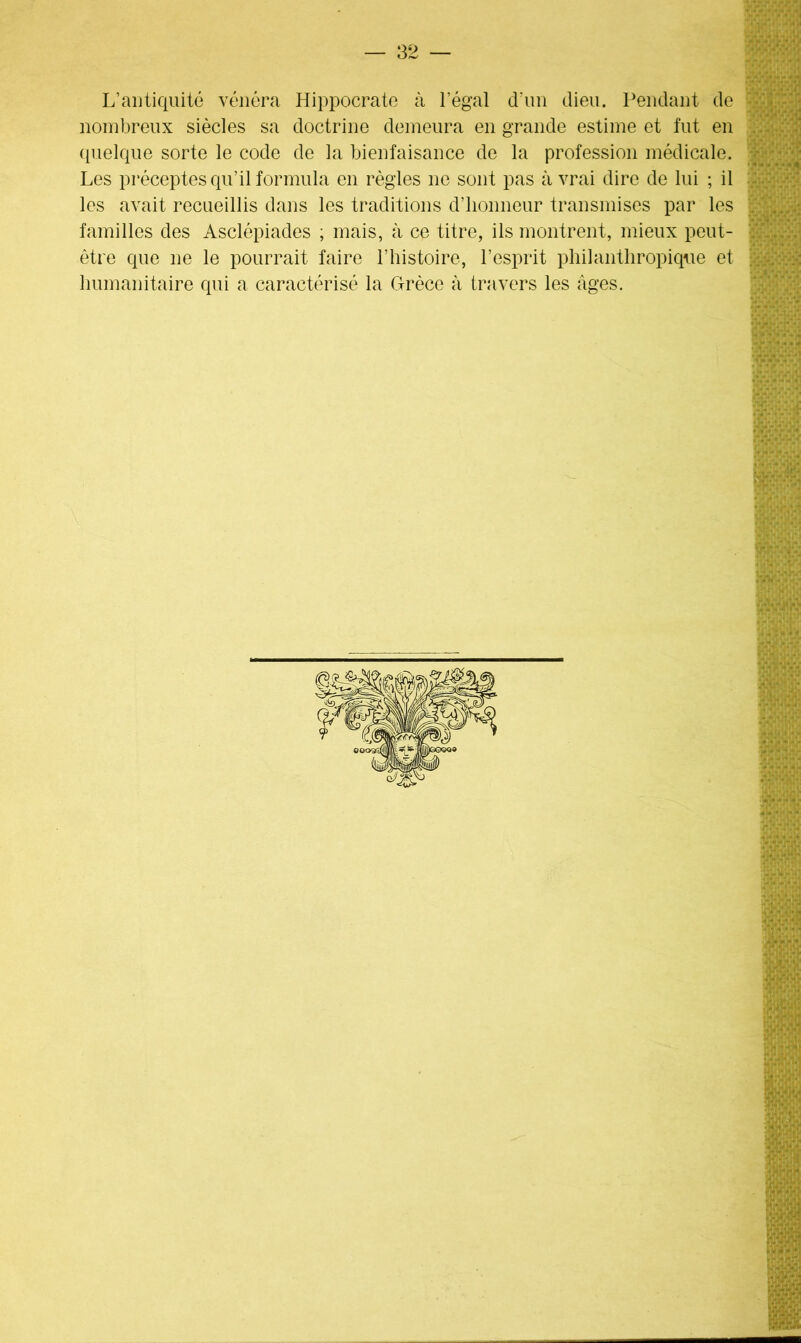 L’antiquité vénéra Hippocrate à l’égal d’un dieu. Pendant de nombreux siècles sa doctrine demeura en grande estime et fut en quelque sorte le code de la bienfaisance de la profession médicale. Les préceptes qu’il formula en règles ne sont pas à vrai dire de lui ; il les avait recueillis dans les traditions d’honneur transmises par les familles des Asclépiades ; mais, à ce titre, ils montrent, mieux peut- être que ne le pourrait faire l’histoire, l’esprit philanthropique et humanitaire qui a caractérisé la Grèce à travers les âges.