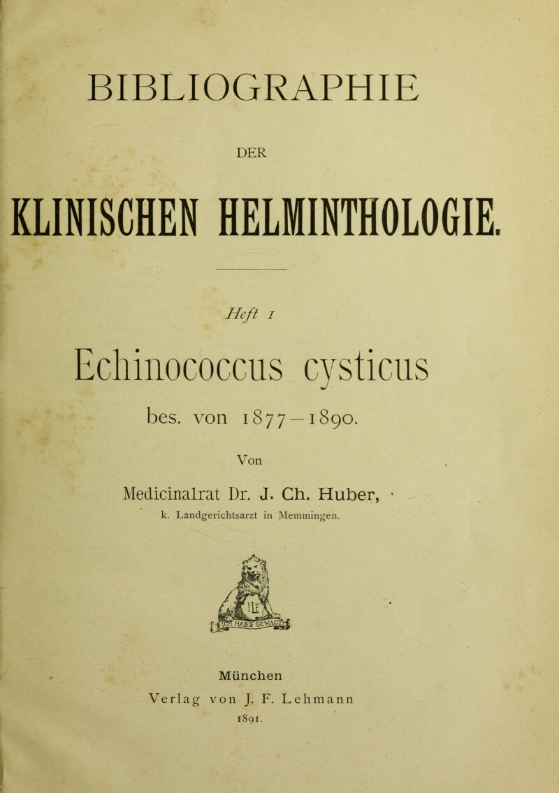 BIBLIOGRAPHIE DER KLINISCHEN HELMINTHOLOGIE. Heft i Echinococcus cysticus bes. von 1877—1890. Medicinalrat Dr. J. Ch. Huber, • k. Landgerichtsarzt in Memmingen. München Verlag von J. F. Lehmann 1891.