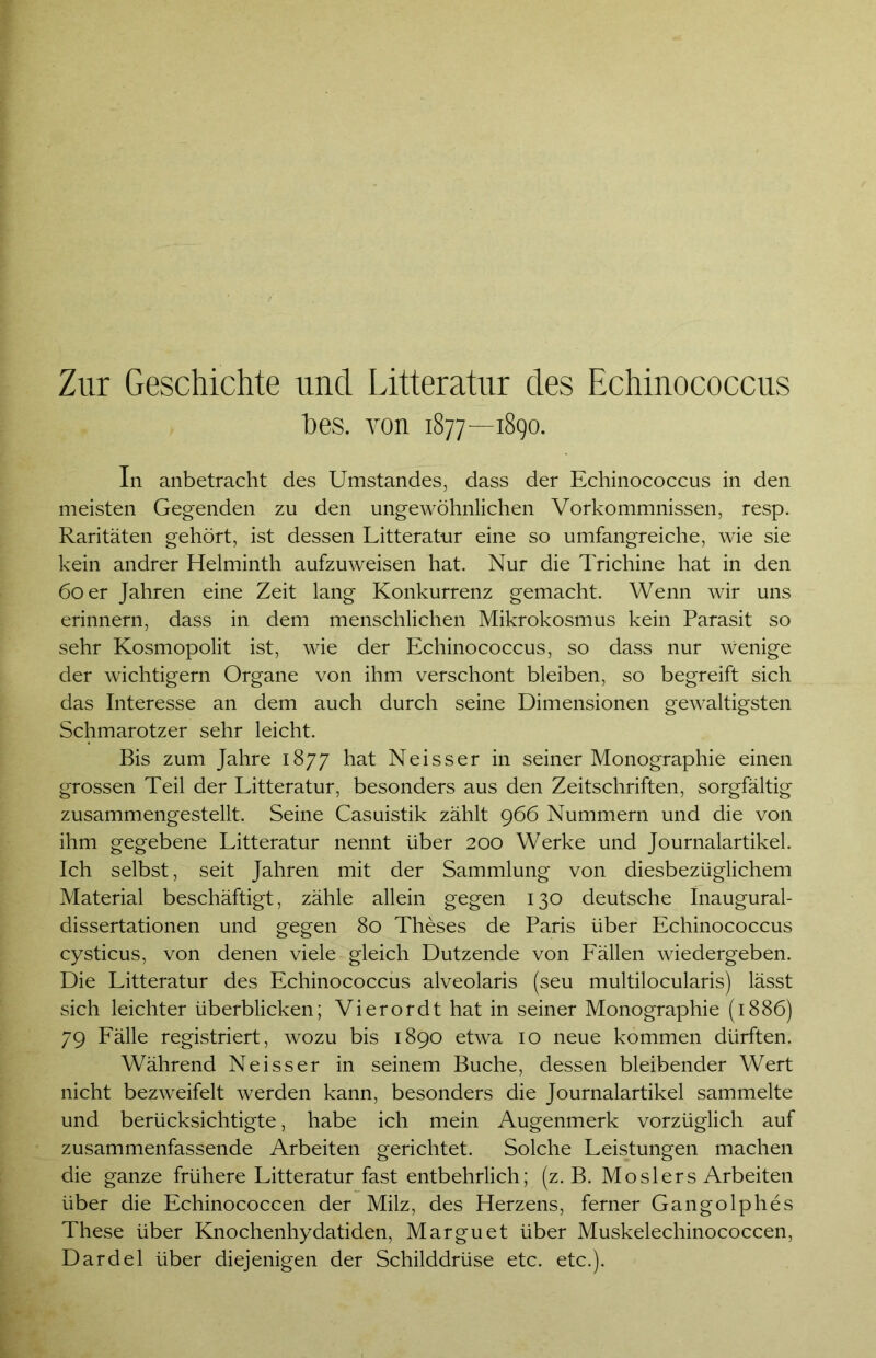 Zur Geschichte und Litteratur des Echinococcus t>es. von 1877—1890. In anbetracht des Umstandes, dass der Echinococcus in den meisten Gegenden zu den ungewöhnlichen Vorkommnissen, resp. Raritäten gehört, ist dessen Litteratur eine so umfangreiche, wie sie kein andrer Helminth aufzuweisen hat. Nur die Trichine hat in den 60 er Jahren eine Zeit lang Konkurrenz gemacht. Wenn wir uns erinnern, dass in dem menschlichen Mikrokosmus kein Parasit so sehr Kosmopolit ist, wie der Echinococcus, so dass nur wenige der wichtigem Organe von ihm verschont bleiben, so begreift sich das Interesse an dem auch durch seine Dimensionen gewaltigsten Schmarotzer sehr leicht. Bis zum Jahre 1877 hat Neisser in seiner Monographie einen grossen Teil der Litteratur, besonders aus den Zeitschriften, sorgfältig zusammengestellt. Seine Casuistik zählt 966 Nummern und die von ihm gegebene Litteratur nennt über 200 Werke und Journalartikel. Ich selbst, seit Jahren mit der Sammlung von diesbezüglichem Material beschäftigt, zähle allein gegen 130 deutsche Inaugural- dissertationen und gegen 80 Theses de Paris über Echinococcus cysticus, von denen viele gleich Dutzende von Fällen wiedergeben. Die Litteratur des Echinococcus alveolaris (seu multilocularis) lässt sich leichter überblicken; Vierordt hat in seiner Monographie (1886) 79 Fälle registriert, wozu bis 1890 etwa 10 neue kommen dürften. Während Neisser in seinem Buche, dessen bleibender Wert nicht bezweifelt werden kann, besonders die Journalartikel sammelte und berücksichtigte, habe ich mein Augenmerk vorzüglich auf zusammenfassende Arbeiten gerichtet. Solche Leistungen machen die ganze frühere Litteratur fast entbehrlich; (z. B. Moslers Arbeiten über die Echinococcen der Milz, des Herzens, ferner Gangolphes These über Knochenhydatiden, Marguet über Muskelechinococcen, Dardel über diejenigen der Schilddrüse etc. etc.).