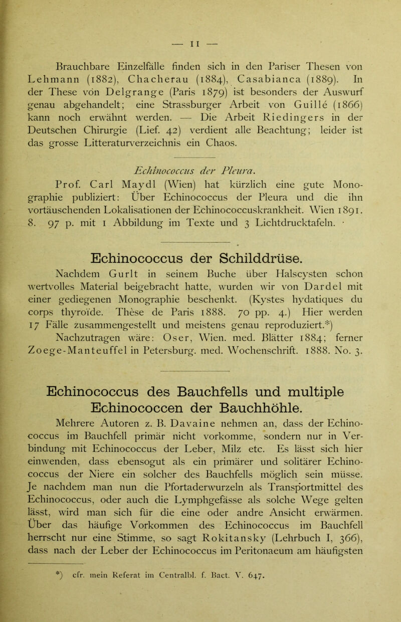 Brauchbare Einzelfälle finden sich in den Pariser Thesen von Lehmann (1882), Chacherau (1884), Casabianca (1889). In der These von Delgrange (Paris 1879) ist besonders der Auswurf genau abgehandelt; eine Strassburger Arbeit von Guille (1866) kann noch erwähnt werden. — Die Arbeit Riedingers in der Deutschen Chirurgie (Lief. 42) verdient alle Beachtung; leider ist das grosse Literaturverzeichnis ein Chaos. Echinococcus der Pleura. Prof. Carl Maydl (Wien) hat kürzlich eine gute Mono- graphie publiziert: Über Echinococcus der Pleura und die ihn vortäuschenden Lokalisationen der Echinococcuskrankheit. Wien 1891. 8. 97 p. mit 1 Abbildung im Texte und 3 Lichtdrucktafeln. • Echinococcus der Schilddrüse. Nachdem Gurlt in seinem Buche über Halscysten schon wertvolles Material beigebracht hatte, wurden wir von Dardel mit einer gediegenen Monographie beschenkt. (Kystes hydatiques du corps thyroide. These de Paris 1888. 70 pp. 4.) Hier werden 17 Lälle zusammengestellt und meistens genau reproduziert.*) Nachzutragen wäre: Os er, Wien. med. Blätter 1884; ferner Zoege-Manteuffel in Petersburg, med. Wochenschrift. 1888. No. 3. Echinococcus des Bauchfells und multiple Echinococcen der Bauchhöhle. Mehrere Autoren z. B. Davaine nehmen an, dass der Echino- coccus im Bauchfell primär nicht vorkomme, sondern nur in Ver- bindung mit Echinococcus der Leber, Milz etc. Es lässt sich hier einwenden, dass ebensogut als ein primärer und solitärer Echino- coccus der Niere ein solcher des Bauchfells möglich sein müsse. Je nachdem man nun die Pfortaderwurzeln als Transportmittel des Echinococcus, oder auch die Lymphgefässe als solche Wege gelten lässt, wird man sich für die eine oder andre Ansicht erwärmen. Uber das häufige Vorkommen des Echinococcus im Bauchfell herrscht nur eine Stimme, so sagt Rokitansky (Lehrbuch I, 366), dass nach der Leber der Echinococcus im Peritonaeum am häufigsten