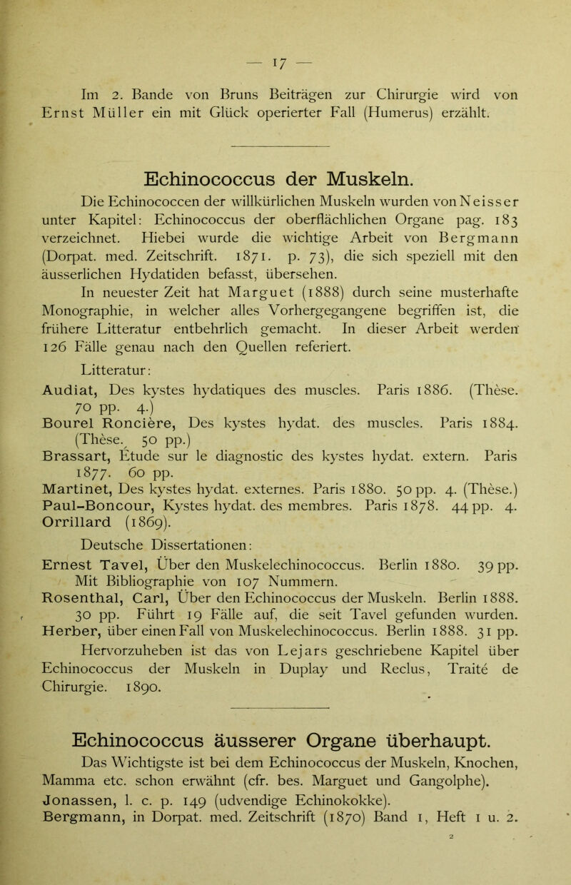 Im 2. Bande von Bruns Beiträgen zur Chirurgie wird von Ernst Müller ein mit Glück operierter Fall (Humerus) erzählt. Echinococcus der Muskeln. Die Echinococcen der willkürlichen Muskeln wurden von Ne iss er unter Kapitel: Echinococcus der oberflächlichen Organe pag. 183 verzeichnet. Hiebei wurde die wichtige Arbeit von Bergmann (Dorpat, med. Zeitschrift. 1871. p. 73), die sich speziell mit den äusserlichen Hydatiden befasst, übersehen. In neuester Zeit hat Marguet (1888) durch seine musterhafte Monographie, in welcher alles Vorhergegangene begriffen ist, die frühere Litteratur entbehrlich gemacht. In dieser Arbeit werden' 126 Fälle genau nach den Quellen referiert. Litteratur: Audiat, Des kystes hydatiques des muscles. Paris 1886. (These. 70 pp. 4.) Bourel Ronciere, Des kystes hydat. des muscles. Paris 1884. (These% 50 pp.) Brassart, Etüde sur le diagnostic des kystes hydat. extern. Paris 1877. 60 pp. Martinet, Des kystes hydat. externes. Paris 1880. 50 pp. 4. (These.) Paul-Boncour, Kystes hydat. des membres. Paris 1878. 44 pp. 4. Orrillard (1869). Deutsche Dissertationen: Ernest Tavel, Über den Muskelechinococcus. Berlin 1880. 39 pp. Mit Bibliographie von 107 Nummern. Rosenthal, Carl, Über den Echinococcus der Muskeln. Berlin 1888. 30 pp. Führt 19 Fälle auf, die seit Tavel gefunden wurden. Herber, über einen Fall von Muskelechinococcus. Berlin 1888. 31 pp- Hervorzuheben ist das von Lejars geschriebene Kapitel über Echinococcus der Muskeln in Duplay und Reclus, Traite de Chirurgie. 1890. Echinococcus äusserer Organe überhaupt. Das Wichtigste ist bei dem Echinococcus der Muskeln, Knochen, Mamma etc. schon erwähnt (cfr. bes. Marguet und Gangolphe). Jonassen, 1. c. p. 149 (udvendige Echinokokke). Bergmann, in Dorpat, med. Zeitschrift (1870) Band 1, Heft 1 u. 2.