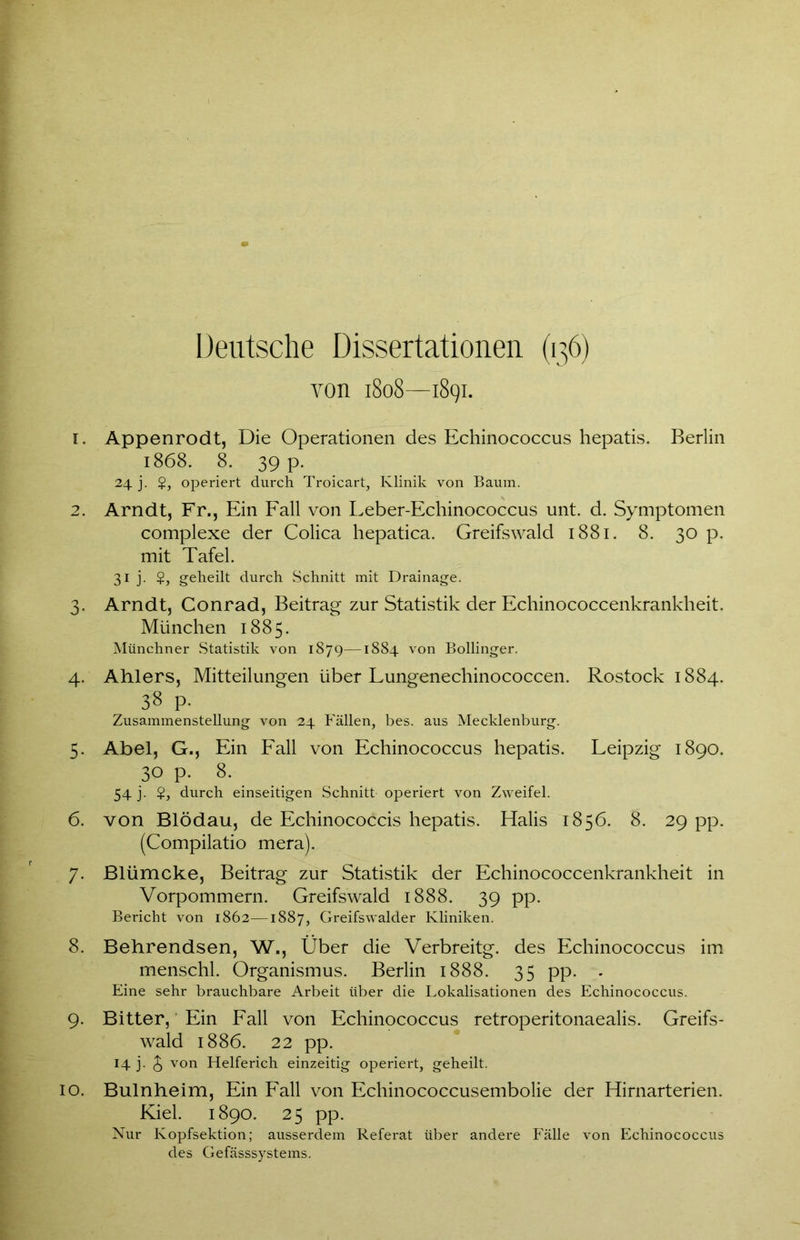 Deutsche Dissertationen (136) von 1808—1891. 1. Appenrodt, Die Operationen des Echinococcus hepatis. Berlin 1868. 8. 39 p. 24 j. $, operiert durch Troicart, Klinik von Baum. 2. Arndt, Fr., Ein Fall von Leber-Echinococcus unt. d. Symptomen complexe der Colica hepatica. Greifswald 1881. 8. 30 p. mit Tafel. 31 j. $, geheilt durch Schnitt mit Drainage. 3. Arndt, Conrad, Beitrag zur Statistik der Echinococcenkrankheit. München 1885. Münchner Statistik von 1879—1884 von Bollinger. 4. Ahlers, Mitteilungen über Lungenechinococcen. Rostock 1884. 38 p. Zusammenstellung von 24 Fällen, bes. aus Mecklenburg. 5. Abel, G., Ein Fall von Echinococcus hepatis. Leipzig 1890. 30 p. 8. 54 j. $, durch einseitigen Schnitt operiert von Zweifel. 6. von Blödau, de Echinococcis hepatis. Halis 1856. 8. 29 pp. (Compilatio mera). 7. Blümcke, Beitrag zur Statistik der Echinococcenkrankheit in Vorpommern. Greifswald 1888. 39 pp. Bericht von 1862—1887, Greifswalder Kliniken. 8. Behrendsen, W., Über die Verbreitg. des Echinococcus im menschl. Organismus. Berlin 1888. 35 pp. . Eine sehr brauchbare Arbeit über die Lokalisationen des Echinococcus. 9. Bitter,' Ein Fall von Echinococcus retroperitonaealis. Greifs- wald 1886. 22 pp. 14 j. £ von Helferich einzeitig operiert, geheilt. 10. Bulnheim, Ein Fall von Echinococcusembolie der Hirnarterien. Kiel. 1890. 25 pp. Nur Kopfsektion; ausserdem Referat über andere Fälle von Echinococcus des Gefässsystems.