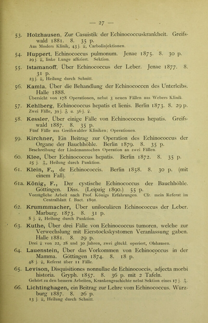 53- Holzhausen, Zur Casuistik der Echinococcuskrankheit. Greifs- wald 1881. 8. 35 p. Aus Moslers Klinik, 43 j. $, Carboiinjektionen. 54. Huppert, Echinococcus pulmonum. Jenae 1875. 8. 30 p. 29j. $, linke Lunge affiziert. Sektion. 55. IstamanofT, Über Echinococcus der Leber. Jenae 1877. 8. 3i P- 23 j. $, Heilung durch Schnitt. 56. Kamla, Über die Behandlung der Echinococcen des Unterleibs. Halle 1888. Übersicht von 178 Operationen, nebst 3 neuen Fällen aus Webers Klinik. 57. Kehlberg, Echinococcus hepatis et lienis. Berlin 1873. 8. 29 p. Zwei Fälle, 39 j. £ u. 36 j. $. 58. Kessler, Über einige Fälle von Echinococcus hepatis. Greifs- wald 1887. 8. 35 p. Fünf Fälle aus Greifswalder Kliniken; Operationen. 59. Kirchner, Ein Beitrag zur Operation des Echinococcus der Organe der Bauchhöhle. Berlin 1879. 8. 35 p. Beschreibung der Lindemannschen Operation an zwei Fällen. 60. Klee, Über Echinococcus hepatis. Berlin 1872. 8. 35 p. 25 j. £, Heilung durch Punktion. 61. Klein, F., de Echinococcis. Berlin 1858. 8. 30 p. (mit einem Fall). 6ia. König, F., Der cystische Echinococcus der Bauchhöhle. Göttingen. Diss. (Leipzig 1890.) 55 p. Vorzügliche Arbeit nach Prof. Königs Erfahrungen. Cfr. mein Referat im Centralblatt f. Bact. 1891. 62. Krummmacher, Über uniloculären Echinococcus der Leber. Marburg. 1873. 8. 31 p. 8 j. $, Heilung durch Punktion. 63. Kuthe, Über drei Fälle von Echinococcus tumoren, welche zur Verwechslung mit Eierstockskystomen Veranlassung gaben. Halle 1881. 8. 29 p. Drei $ von 22, 28 und 30 Jahren, zwei glückl. operiert, Olshausen. 64. Lauenstein, Über das Vorkommen von Echinococcus in der Mamma. Göttingen 1874. 8. 18 p. 48 j. $, Referat über 11 Fälle. 65. Levison, Disquisitiones nonnullae de Echinococcis, adjecta morbi historia. Gryph. 1857. 8. 36 p. mit 2 Tafeln. Gehört zu den bessern Arbeiten, Krankengeschichte nebst Sektion eines 17 j. 66. Lichtinghagen, ein Beitrag zur Lehre vom Echinococcus. Würz- burg 1887. 8- 26 p. 13 j. $, Heilung durch Schnitt.