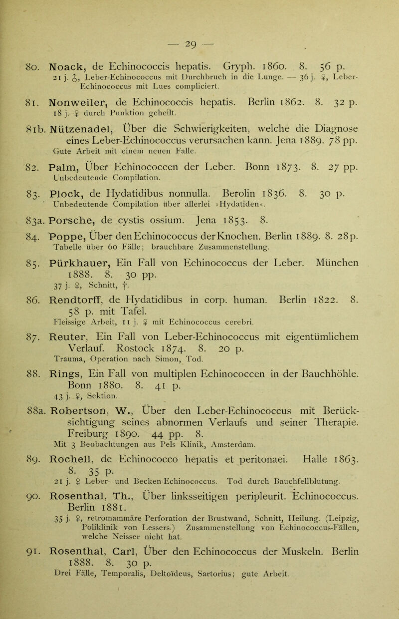 So. Noack, de Echinococcis hepatis. Gryph. 1860. 8. 56 p. 21 j. £, Leber-Echinococcus mit Durchbruch in die Lunge. — 36 j. $, Leber- Echinococcus mit Lues compliciert. 81. Nonweiler, de Echinococcis hepatis. Berlin 1862. 8. 32 p. 18 j. $ durch Punktion geheilt. 81b. Nützenadel, Über die Schwierigkeiten, welche die Diagnose eines Leber-Echinococcus verursachen kann. Jena 1889. 78 pp. Gute Arbeit mit einem neuen Falle. 82. Palm, Über Echinococcen der Leber. Bonn 1873. 8. 27 pp. Unbedeutende Compilation. 83. Plock, de Hydatidibus nonnulla. Berolin 1836. 8. 30 p. Unbedeutende Compilation über allerlei »Hydatiden«. 83a. Porsche, de cystis ossium. Jena 1853. 8. 84. Poppe, Über den Echinococcus der Knochen. Berlin 1889. 8. 28p. Tabelle über 60 Fälle; brauchbare Zusammenstellung. 85. Pürkhauer, Ein Fall von Echinococcus der Leber. München 1888. 8. 30 pp. 37 j- ?> Schnitt, f. 86. RendtorfT, de Hydatidibus in corp. human. Berlin 1822. 8. 58 p. mit Tafel. Fleissige Arbeit, 11 j. $ mit Echinococcus cerebri. 87. Reuter, Ein Fall von Leber-Echinococcus mit eigentümlichem Verlauf. Rostock 1874. 8. 20 p. Trauma, Operation nach Simon, Tod. 88. Rings, Ein Fall von multiplen Echinococcen in der Bauchhöhle. Bonn 1880. 8. 41 p. 43 j. $, Sektion. 88a. Robertson, W., Über den Leber-Echinococcus mit Berück- sichtigung seines abnormen Verlaufs und seiner Therapie. Freiburg 1890. 44 pp. 8. Mit 3 Beobachtungen aus Pels Klinik, Amsterdam. 89. Rochell, de Echinococco hepatis et peritonaei. Halle 1863. 8. 35 P- 21 j. § Leber- und Becken-Echinococcus. Tod durch Bauchfellblutung. 90. Rosenthal, Th., Über linksseitigen peripleurit. Echinococcus. Berlin 1881. 35 j. $, retromammäre Perforation der Brustwand, Schnitt, Heilung. (Leipzig, Poliklinik von Lessers.) Zusammenstellung von Echinococcus-Fällen, welche Neisser nicht hat. 91. Rosenthal, Carl, Über den Echinococcus der Muskeln. Berlin 1888. 8. 30 p. Drei Fälle, Temporalis, Deltoideus, Sartorius; gute Arbeit.