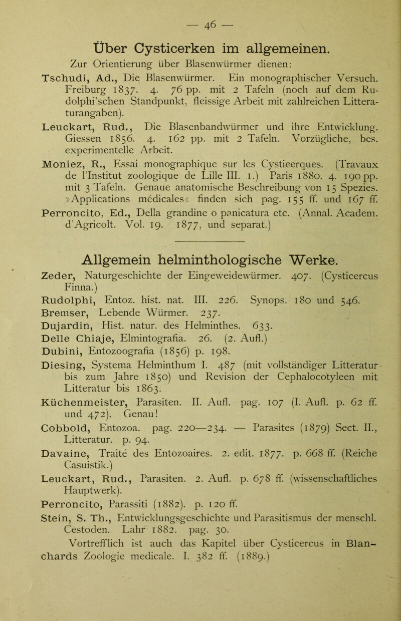 Über Cysticerken im allgemeinen. Zur Orientierung über Blasenwürmer dienen: Tschudi, Ad., Die Blasenwürmer. Ein monographischer Versuch. Freiburg 1837. 4. 76 pp. mit 2 Tafeln (noch auf dem Ru- dolphi’schen Standpunkt, fleissige Arbeit mit zahlreichen Littera- turangaben). Leuckart, Rud., Die Blasenbandwürmer und ihre Entwicklung. Giessen 1856. 4. 162 pp. mit 2 Tafeln. Vorzügliche, bes. experimentelle Arbeit. Moniez, R., Essai monographique sur les Cysticerques. (Travaux de l’Institut zoologique de Lille III. 1.) Paris 1880. 4. 190 pp. mit 3 Tafeln. Genaue anatomische Beschreibung von 15 Spezies. »Applications medicales« finden sich pag. 155 ff. und 167 ff. Perroncito, Ed., Deila grandine o panicatura etc. (Annal. Academ. d’Agricolt. Vol. 19. 1877, und separat.) Allgemein helminthologische Werke. Zeder, Naturgeschichte der Eingeweidewürmer. 407. (Cysticercus Finna.) Rudolphi, Entoz. hist. nat. III. 226. Synops. 180 und 546. Bremser, Lebende Würmer. 237. Dujardin, Hist, natur. des Helminthes. 633. Delle Chiaje, Elmintografia. 26. (2. Aufl.) Dubini, Entozoografia (1856) p. 198. Diesing, Systema Helminthum I. 487 (mit vollständiger Litteratur bis zum Jahre 1850) und Revision der Cephalocotyleen mit Litteratur bis 1863. Küchenmeister, Parasiten. II. Aufl. pag. 107 (I. Aufl. p. 62 ff. und 472). Genau! Cobbold, Entozoa. pag. 220—234. — Parasites (1879) Sect. II., Litteratur. p. 94. Davaine, Traite des Entozoaires. 2. edit. 1877. p. 668 ff. (Reiche Casuistik.) Leuckart, Rud., Parasiten. 2. Aufl. p. 678 ff (wissenschaftliches Hauptwerk). Perroncito, Parassiti (1882). p. 120 ff. Stein, S. Th., Entwicklungsgeschichte und Parasitismus der menschl. Cestoden. Lahr 1882. pag. 30. Vortrefflich ist auch das Kapitel über Cysticercus in Blan- chards Zoologie medicale. I. 382 ff. (1889.)