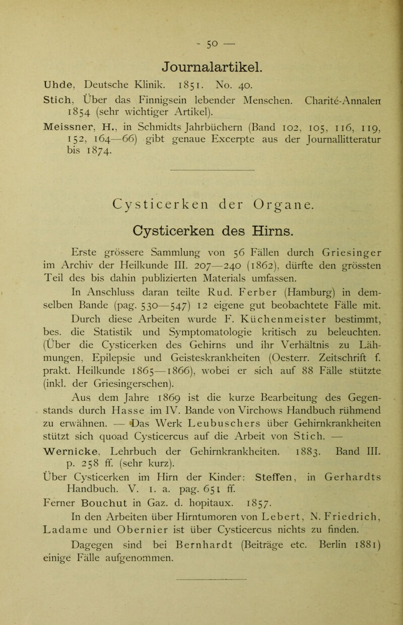 Journalartikel. Uhde, Deutsche Klinik. 1851. No. 40. Stich, Über das Finnigsein lebender Menschen. Charite-Annalen 1854 (sehr wichtiger Artikel). Meissner, H., in Schmidts Jahrbüchern (Band 102, 105, 116, 119, 152, 164—66) gibt genaue Excerpte aus der Journallitteratur bis 1874. Cysticerken der Organe. Oysticerken des Hirns. Erste grössere Sammlung von 56 Fällen durch Griesinger im Archiv der Heilkunde III. 207—240 (1862), dürfte den grössten Teil des bis dahin publizierten Materials umfassen. In Anschluss daran teilte Rud. Ferber (Hamburg) in dem- selben Bande (pag. 530—547) 12 eigene gut beobachtete Fälle mit. Durch diese Arbeiten wurde F. Küchenmeister bestimmt, bes. die Statistik und Symptomatologie kritisch zu beleuchten. (Über die Cysticerken des Gehirns und ihr Verhältnis zu Läh- mungen, Epilepsie und Geisteskrankheiten (Oesterr. Zeitschrift f. prakt. Heilkunde 1865—1866), wobei er sich auf 88 Fälle stützte (inkl. der Griesingerschen). Aus dem Jahre 1869 ist die kurze Bearbeitung des Gegen- stands durch Hasse im IV. Bande von Virchows Handbuch rühmend zu erwähnen. — «Das Werk Leubuschers über Gehirnkrankheiten stützt sich quoad Cysticercus auf die Arbeit von Stich. — Wernicke, Lehrbuch der Gehirnkrankheiten. 1883. Band III. p. 258 ff. (sehr kurz). Über Cysticerken im Hirn der Kinder: Steffen, in Gerhardts Handbuch. V. 1. a. pag. 651 ff. Ferner Bouchut in Gaz. d. hopitaux. 1857. In den Arbeiten über Hirntumoren von Lebert, N. Friedrich, Ladame und Obernier ist über Cysticercus nichts zu finden. Dagegen sind bei Bernhardt (Beiträge etc. Berlin 1881) einige Fälle aufgenommen.