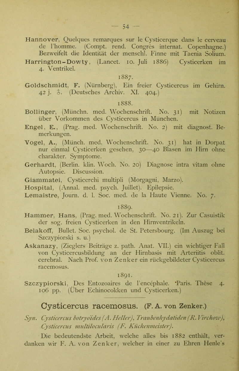 Hannover, Quelques remarques sur le Cysticerque dans le cerveau de l’homme. (Compt. rend. Congres internat. Copenhagne.) Bezweifelt die Identität der menschl. Finne mit Taenia Solium. Harrington-Dowty, (Lancet. io. Juli 1886) Cysticerken im 4. Ventrikel. 1887. Goldschmidt, F. (Nürnberg), Ein freier Cysticercus im Gehirn. 42 j. £. (Deutsches Archiv. XI. 404.) 1888. Bollinger, (Münchn. med. Wochenschrift. No. 31) mit Notizen über Vorkommen des Cysticercus in München. Engel, E., (Prag. med. Wochenschrift. No. 2) mit diagnost. Be- merkungen. Vogel, A., (Münch, med. Wochenschrift. No. 31) hat in Dorpat nur einmal Cysticerken gesehen, 30—40 Blasen im Hirn ohne Charakter. Symptome. Gerhardt, (Berlin, klin. Woch. No. 20) Diagnose intra vitam ohne Autopsie. Discussion. Giammatei, Cysticerchi multipli (Morgagni, Marzo). Hospital, (Annal. med. psych. Juillet). Epilepsie. Lemaistre, Journ. d. 1. Soc. med. de la Haute Vienne. No. 7. 1889. Hammer, Hans, (Prag. med. Wochenschrift. No. 21). Zur Casuistik der sog. freien Cysticerken in den Hirnventrikeln. BelakofT, Bullet. Soc. psychol. de St. Petersbourg. (Im Auszug bei Szczypiorski s. u.) Askanazy, (Zieglers Beiträge z. path. Anat. VII.) ein wichtiger Fall von Cysticercusbildung an der Hirnbasis mit Arteriitis oblit. cerebral. Nach Prof, von Zenker ein rückgebildeter Cysticercus racemosus. 1891. Szczypiorski, Des Entozoaires de l’encephale. ‘Paris. These 4. 106 pp. (Über Echinocokken und Cysticerken.) Cysticercus racemosus. (F. A. von Zenker.) Syn. Cysticercus botryoides(A. Heller), Traiibenhydatiden(R. Virchozv), Cysticercus multilocularis (F. Küchenmeister). Die bedeutendste Arbeit, welche alles bis 1882 enthält, ver- danken wir F. A. von Zenker, welcher in einer zu Ehren Henle’s