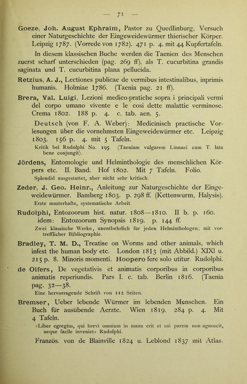 Goeze, Joh. August Ephraim, Pastor zu Quedlinburg, Versuch einer Naturgeschichte der Eingeweidewürmer thierischer Körper. Leipzig 1787. (Vorrede von 1782). 471 p. 4. mit 44 Kupfertafeln. In diesem klassischen Buche werden die Taenien des Menschen zuerst scharf unterschieden (pag. 269 ff), als T. cucurbitina grandis saginata und T. cucurbitina plana pellucida. Retzius, A. J., Lectiones publicae de vermibus intestinalibus, inprimis humanis. Holmiae I786. (Taenia pag. 21 ff). Brera, Val. Luigi, Lezioni medico-pratiche sopra i principali vermi del corpo umano vivente e le cosi dette malattie verminose. Crema 1802. 188 p. 4. c. tab. aen. 5. Deutsch (von F. A. Weber): Medicinisch practische Vor- lesungen über die vornehmsten Eingeweidewürmer etc. Leipzig 1803. 156 p. 4. mit 5 Tafeln. Kritik bei Rudolphi No. 195. (Taeniam vulgarem Linnaei cum T. lata bene conjungit). Jördens, Entomologie und Helminthologie des menschlichen Kör- pers etc. II. Band. Hof 1802. Mit 7 Tafeln. Folio. Splendid ausgestattet, aber nicht sehr kritisch. Zeder, J. Geo. Heinr., Anleitung zur Naturgeschichte der Einge- weidewürmer. Bamberg 1803. p. 298 ff. (Kettenwurm, Halysis). Erste musterhafte, systematische Arbeit. Rudolphi, Entozoorum hist, natur. 1808—1810. II b. p. 160. idem: Entozoorum Synopsis 1819. p. 144 ff. Zwei klassische Werke, unentbehrlich für jeden Helminthologen; mit vor- trefflicher Bibliographie. Bradley, T. M. D., Treatise on Worms and other animals, which infest the human body etc. London 1813 (mit Abbild.) XIXI u. 215 p. 8. Minoris momenti. Hoopero fere solo utitur Rudolphi. de Olfers, De vegetativis et animatis corporibus in corporibus animatis reperiundis. Pars I. c. tab. Berlin 1816. (Taenia pag- 32—38. Eine hervorragende Schrift von 112 Seiten. Bremser, Ueber lebende Würmer im lebenden Menschen. Ein Buch für ausübende Aerzte. Wien 1819. 284 p. 4. Mit 4 Tafeln. »Liber egregius, qui brevi omnium in manu erit et sui parem non agnoscit, neque facile inveniet« Rudolphi. Franzos, von de Blainville 1824 u. Leblond 1837 mit Atlas.