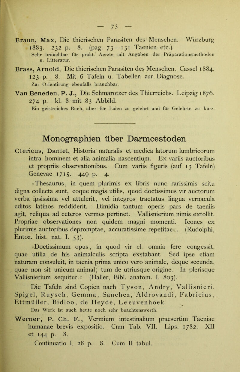Braun, Max, Die thierischen Parasiten des Menschen. Würzburg • 1883. 232 p. 8. (pag. 73—131 Taenien etc.). Sehr brauchbar für prakt. Aerzte mit Angaben der Präparationsmethoden u. Litteratur. Brass, Arnold, Die thierischen Parasiten des Menschen. Cassel 1884. 123 p. 8. Mit 6 Tafeln u. Tabellen zur Diagnose. Zur Orientirung ebenfalls brauchbar. Van Beneden, P. J., Die Schmarotzer des Thierreichs. Leipzig 1876. 274 p. kl. 8 mit 83 Abbild. Ein geistreiches Buch, aber für Laien zu gelehrt und für Gelehrte zu kurz. Monographien über Darmcestoden Clericus, Daniel, Historia natüralis et medica latorum lumbricorum intra hominem et alia animalia nascentium. Ex variis auctoribus < et propriis observationibus. Cum variis figuris (auf 13 Tafeln) Genevae 1715. 449 p. 4. »Thesaurus, in quem plurimis ex libris nunc rarissimis scitu digna collecta sunt, eoque magis utilis, quod doctissimus vir auctorum verba ipsissima vel attulerit, vel integros tractatus lingua vernacula editos latinos reddiderit. Dimidia tantum operis pars de taeniis agit, reliqua ad ceteros vermes pertinet. Vallisnierium nimis extollit. Propriae observationes non quidem magni momenti. Icones ex plurimis auctoribus depromptae, accuratissime repetitae«. (Rudolphi, Entoz. hist. nat. I. 53). »Doctissimum Opus, in quod vir cl. omnia fere congessit, quae utilia de his animalculis scripta exstabant. Sed ipse etiam naturam consuluit, in taenia prima unico vero animale, deque secunda, f quae non sit unicum animal; tum de utriusque origine. In plerisque Vallisnierium sequitur.« (Haller, Bibi, anatom. I. 803). Die Tafeln sind Copien nach Tyson, Andry, Vallisnieri, Spigel, Ruysch, Gemma,. Sanchez, Aldrovandi, Fabricius, Ettmüller, Bidloo, de Heyde, Leeuvenhoek. Das Werk ist auch heute noch sehr beachtenswerth. Werner, P. Ch. F., Vermium intestinalium praesertim Taeniae humanae brevis expositio. Cnm Tab. VII. Lips. 1782. XII et 144 p. 8. Continuatio 1. 28 p. 8. Cum II tabul.